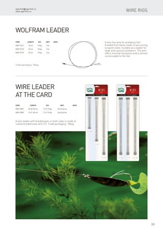 egerfish@egerfish.cz
www.egerfish.cz
33
Wire rigs
Wolfram leader
Code	 Length	 B/S	 Unit	Note
SE8112121	 15 cm	 10 kg	 2 ks
SE8112122	 25 cm	 10 kg	 2 ks
SE8112123	 35 cm	 10 kg	 2 ks
A very fine wire for predatory fish
braided from fibres made of very strong
tungsten steel. Suitable as a leader for
large and cautious predators. The wire
offers minimal resistance and is almost
unnoticeable to the fish.
Wire leader
at the card
Code	 Length	 B/S	 Unit	Note
SE8112001	 30-30-30 cm	 9-12-15 kg	 24+24+24 ks
SE8112002	 15-21-30 cm	 9-12-15 kg	 24+24+24 ks
A wire leader with braided eyes on both sides is made of
coated braided steel wire 7x1. Trade packaging: 10bag
Trade packaging: 10bag
 