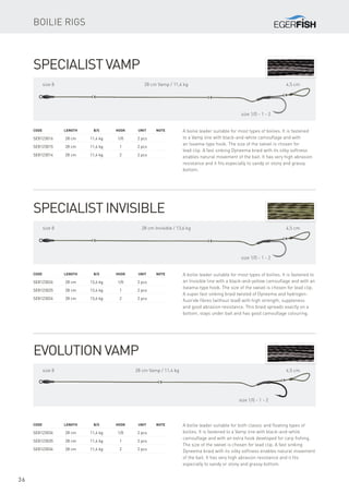 36
Evolution Vamp
A boilie leader suitable for both classic and floating types of
boilies. It is fastened to a Vamp line with black-and-white
camouflage and with an extra hook developed for carp fishing.
The size of the swivel is chosen for lead clip. A fast sinking
Dyneema braid with its silky softness enables natural movement
of the bait. It has very high abrasion resistance and it fits
especially to sandy or stony and grassy bottom.
Code	 Length	 B/S	Hook	 Unit	Note
SE8123036	 28 cm	 11,4 kg	 1/0	 2 pcs
SE8123035	 28 cm	 11,4 kg	 1	 2 pcs
SE8123034	 28 cm	 11,4 kg	 2	 2 pcs
size 8 28 cm Vamp / 11,4 kg 4,5 cm
size 1/0 - 1 - 2
Specialist Invisible
A boilie leader suitable for most types of boilies. It is fastened to
an Invisible line with a black-and-yellow camouflage and with an
Iseama-type hook. The size of the swivel is chosen for lead clip.
A super fast sinking braid twisted of Dyneema and hydrogen-
fluoride fibres (without lead) with high strength, suppleness
and good abrasion resistance. This braid spreads exactly on a
bottom, stays under bait and has good camouflage colouring.
Code	 Length	 B/S	Hook	 Unit	Note
SE8123026	 28 cm	 13,6 kg	 1/0	 2 pcs
SE8123025	 28 cm	 13,6 kg	 1	 2 pcs
SE8123024	 28 cm	 13,6 kg	 2	 2 pcs
size 8 28 cm Invisible / 13,6 kg 4,5 cm
size 1/0 - 1 - 2
Specialist Vamp
A boilie leader suitable for most types of boilies. It is fastened
to a Vamp line with black-and-white camouflage and with
an Iseama-type hook. The size of the swivel is chosen for
lead clip. A fast sinking Dyneema braid with its silky softness
enables natural movement of the bait. It has very high abrasion
resistance and it fits especially to sandy or stony and grassy
bottom.
Code	 Length	 B/S	Hook	 Unit	Note
SE8123016	 28 cm	 11,4 kg	 1/0	 2 pcs
SE8123015	 28 cm	 11,4 kg	 1	 2 pcs
SE8123014	 28 cm	 11,4 kg	 2	 2 pcs
size 8 28 cm Vamp / 11,4 kg 4,5 cm
size 1/0 - 1 - 2
Boilie rigs
 