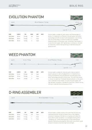 egerfish@egerfish.cz
www.egerfish.cz
37
Weed Phantom
A boilie leader suitable for stretches with a dense stand of
aquatic grasses or with a muddy bottom. It is fastened to a
strong monofilament line and Phantom line with green-and-
white camouflage and with a China hook. The size of the swivel
is chosen for lead clip. A floatable Dyneema braid is of the green
color combined of two shades. It is very fine and supple, with
high abrasion resistance, intended for hook links creation during
fishing on indented stony and grassy terrain.
Code	 Length	 B/S	Hook	 Unit	Note
SE8123066	 32 cm	 13,6 kg	 1/0	 2 pcs
SE8123065	 32 cm	 13,6 kg	 1	 2 pcs
SE8123064	 32 cm	 13,6 kg	 2	 2 pcs
16 cm / 7,5 kgsize 8 16 cm Phantom / 13,6 kg 4 cm
size 1/0 - 1 - 2
Evolution Phantom
A boilie leader suitable for both classic and floating types of
boilies. It is fastened to a Phantom line with green-and-white
camouflage and with an extra hook developed for carp fishing.
The size of the swivel is chosen for lead clip. A floatable
Dyneema braid is of the green color combined of two shades. It
is very fine and supple, with high abrasion resistance, intended
for hook links creation during fishing on indented stony and
grassy terrain.
Code	 Length	 B/S	Hook	 Unit	Note
SE8123046	 28 cm	 13,6 kg	 1/0	 2 pcs
SE8123045	 28 cm	 13,6 kg	 1	 2 pcs
SE8123044	 28 cm	 13,6 kg	 2	 2 pcs
size 8 28 cm Phantom / 13,6 kg 4,5 cm
size 1/0 - 1 - 2
Boilie rigs
D-ring Assembler
A boilie leader suitable mainly in the event that fish bite very
cautiously and spit the bait out when there is the slightest
resistance. Hanging of the bait on a ring does not rotate the
hook, which is then set better. It is used when fishing with a
„Snowman rig” or with floating boilies. A fine sinking braid
twisted of Dyneema and polyester fibres with none stretch, good
abrasion resistance and very high knot strength.
Code	 Length	 B/S	Hook	 Unit	Note
SE8123076	 28 cm	 11,4 kg	 1/0	 2 pcs
SE8123075	 28 cm	 11,4 kg	 1	 2 pcs
SE8123074	 28 cm	 11,4 kg	 2	 2 pcs
28 cm Assembler / 11,4 kgsize 8 size 1/0 - 1 - 2
 
