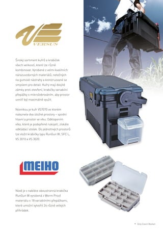 Široký sortiment kufrů a krabiček
všech velikostí, které lze různě
kombinovat. Vyrobené z velmi kvalitních
nárazuvzdorných materiálů, netečných
na gumové nástrahy a konstruované se
smyslem pro detail. Kufry mají dvojité
zámky proti otevření, krabičky variabilní
přepážky s mikrožebrováním, aby prostor
uvnitř byl maximálně využit.
Novinkou je kufr VS7070 ve kterém
naleznete dva úložné prostory – spodní
hlavní a prostor ve víku. Odklopením
víka, které je podepřené rukojetí, získáte
odkládací stolek. Do jednotlivých prostorů
lze vložit krabičky typu RunGun W, SFC L,
VS 3010 a VS 3020.
Nově je v nabídce oboustranná krabička
RunGun W vyrobená z Worm Proof
materiálu s 18 variabilními přepážkami,
které umožní vytvořit 24 různě velkých
přihrádek.
* Only Czech Market
 