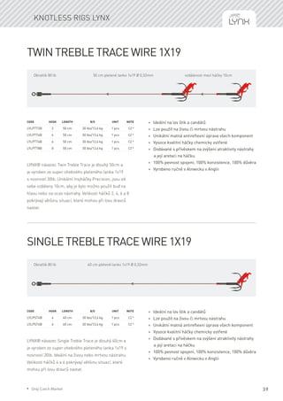 Twin Treble Trace wire 1x19
LYNX® návazec Twin Treble Trace je dlouhý 50cm a
je vyroben ze super ohebného pleteného lanka 1x19
s nosností 30lb. Unikátní trojháčky Precision, jsou od
sebe vzdáleny 10cm, aby je bylo možno použít buď na
hlavu nebo na ocas nástrahy. Velikosti háčků 2, 4, 6 a 8
pokrývají většinu situací, které mohou při lovu dravců
nastat.
Code	Hook	Length	 B/S	 Unit	Note
LYLPTT2B	 2	 50 cm	 30 lbs/13,6 kg	 1 pcs	 CZ *
LYLPTT4B	 4	 50 cm	 30 lbs/13,6 kg	 1 pcs	 CZ *
LYLPTT6B	 6	 50 cm	 30 lbs/13,6 kg	 1 pcs	 CZ *
LYLPTT8B	 8	 50 cm	 30 lbs/13,6 kg	 1 pcs	 CZ *
* Ideální na lov štik a candátů
* Lze použít na živou či mrtvou nástrahu
* Unikátní matná antireflexní úprava všech komponent
* Vysoce kvalitní háčky chemicky ostřené
* Dodávané s přívěskem na zvýšení atraktivity nástrahy
a její aretaci na háčku
* 100% pevnost spojení, 100% konzistence, 100% důvěra
* Vyrobeno ručně v Alnwicku v Anglii
Single Treble Trace wire 1x19
LYNX® návazec Single Treble Trace je dlouhý 40cm a
je vyroben ze super ohebného pleteného lanka 1x19 s
nosností 30lb. Ideální na živou nebo mrtvou nástrahu.
Velikosti háčků 4 a 6 pokrývají většinu situací, které
mohou při lovu dravců nastat.
Code	Hook	Length	 B/S	 Unit	Note
LYLPST4B	 4	 40 cm	 30 lbs/13,6 kg	 1 pcs	 CZ *
LYLPST6B	 6	 40 cm	 30 lbs/13,6 kg	 1 pcs	 CZ *
* Ideální na lov štik a candátů
* Lze použít na živou či mrtvou nástrahu
* Unikátní matná antireflexní úprava všech komponent
* Vysoce kvalitní háčky chemicky ostřené
* Dodávané s přívěskem na zvýšení atraktivity nástrahy
a její aretaci na háčku
* 100% pevnost spojení, 100% konzistence, 100% důvěra
* Vyrobeno ručně v Alnwicku v Anglii
50 cm pletené lanko 1x19 Ø 0,32mmObratlík 80 lb vzdálenost mezi háčky 10cm
40 cm pletené lanko 1x19 Ø 0,32mmObratlík 80 lb
Knotless rigs Lynx
39* Only Czech Market
 