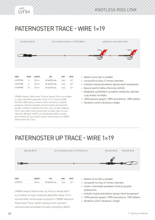 40
Knotless rigs Lynx
Paternoster Trace - wire 1×19
LYNX® návazec Paternoster Trace je dlouhý 25cm a je vyroben
ze super ohebného pleteného lanka 1x19 s nosností 40lb.
Použitím 40lb lanka je návazec tužší, nemotá se, a přesto
poskytuje nástraze dostatek volnosti k jejímu přirozenému
pohybu. Unikátní trojháčky Precision, jsou od sebe vzdáleny
10cm, aby je bylo možno použít buď na hlavu nebo na ocas
nástrahy. Velikosti háčků 4, 6 a 8 pokrývají většinu situací,
které mohou při lovu dravců nastat. Konstruován na LYNX®
Paternostrer Up Trace.
Code	Hook	Length	 B/S	 Unit	Note
LYLPPT4B	 4	 25 cm	 40 lbs/20,4 kg	 1 pcs	 CZ *
LYLPPT6B	 6	 25 cm	 40 lbs/20,4 kg	 1 pcs	 CZ *
LYLPPT8B	 8	 25 cm	 40 lbs/20,4 kg	 1 pcs	 CZ *
* Ideální na lov štik a candátů
* Lze použít na živou či mrtvou nástrahu
* Unikátní matná antireflexní úprava všech komponent
* Vysoce kvalitní háčky chemicky ostřené
* Dodávané s přívěskem na zvýšení atraktivity nástrahy
a její aretaci na háčku
* 100% pevnost spojení, 100% konzistence, 100% důvěra
* Vyrobeno ručně v Alnwicku v Anglii
Paternoster Up Trace - wire 1×19
LYNX® návazec Paternoster Up Trace je dlouhý 60cm
a je vyroben ze super ohebného pleteného lanka 1x19 s
nosností 40lb. Konstruován na použití s LYNX® návazcem
Paternoster Trace. Systém dovoluje lovit s přírodní
nástrahou bez zamotávání se a bez ztracených záběrů.
Code	 	 Length	 B/S	 Unit	Note
LYLPPUT		 60 cm	 40 lbs/20,4 kg	 1 pcs	 CZ *
* Ideální na lov štik a candátů
* Lze použít na živou či mrtvou nástrahu
* Lanko s nylonovým povlakem chránící jej před
poškozením
* Unikátní matná antireflexní úprava všech komponent
* 100% pevnost spojení, 100% konzistence, 100% důvěra
* Vyrobeno ručně v Alnwicku v Anglii
25 cm pletené lanko 1x19 Ø 0,38mmKarabinka 80 lb vzdálenost mezi háčky 10cm
60 cm pletené lanko 1x19 Ø 0,60 mmObratlík 80 lb Obratlík 80 lb Obratlík 80 lb
* Only Czech Market
 