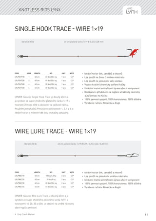 41
Single Hook Trace - wire 1×19
LYNX® návazec Single Hook Trace je dlouhý 40cm a
je vyroben ze super ohebného pleteného lanka 1x19 s
nosností 30 nebo 40lb v závislosti na velikosti háčku.
Použitím jednoháčků Precision o velikostech 1, 2, 4 a 6 je
ideální na lov v místech kde jsou trojháčky zakázány.
Code	Hook	Length	 B/S	 Unit	Note
LYLPSHT1B	 1	 40 cm	 40 lbs/20,4 kg	 1 pcs	 CZ *
LYLPSHT2B	 2	 40 cm	 40 lbs/20,4 kg	 1 pcs	 CZ *
LYLPSHT4B	 4	 40 cm	 30 lbs/13,6 kg	 1 pcs	 CZ *
LYLPSHT6B	 6	 40 cm	 30 lbs/13,6 kg	 1 pcs	 CZ *
* Ideální na lov štik, candátů a okounů
* Lze použít na živou či mrtvou nástrahu
* Lze použít na jakoukoliv vaši sestavu
* Vysoce kvalitní chemicky ostřené háčky
* Unikátní matná antireflexní úprava všech komponent
* Dodávané s přívěskem na zvýšení atraktivity nástrahy
a její aretaci na háčku
* 100% pevnost spojení, 100% konzistence, 100% důvěra
* Vyrobeno ručně v Alnwicku v Angli
Wire Lure Trace - wire 1×19
LYNX® návazec Wire Lure Trace je dlouhý 40cm a je
vyroben ze super ohebného pleteného lanka 1x19, s
nosnostmi 10, 20, 30 a 40lb. Je ideální na umělé nástrahy
všech typů a velikostí.
Code	 	 Length	 B/S	 Unit	Note
LYLPWLT10		 40 cm	 10 lbs/4,5 kg	 2 pcs	 CZ *
LYLPWLT20		 40 cm	 20 lbs/9 kg	 2 pcs	 CZ *
LYLPWLT30		 40 cm	 30 lbs/13,6 kg	 2 pcs	 CZ *
LYLPWLT40		 40 cm	 40 lbs/20,4 kg	 2 pcs	 CZ *
* Ideální na lov štik, candátů a okounů
* Lze použít na jakoukoliv umělou nástrahu
* Unikátní matná antireflexní úprava všech komponent
* 100% pevnost spojení, 100% konzistence, 100% důvěra
* Vyrobeno ručně v Alnwicku v Anglii
Knotless rigs Lynx
40 cm pletené lanko 1x19 Ø 0,32 / 0,38 mmObratlík 80 lb
40 cm pletené lanko 1x19 Ø 0,19 / 0,25 / 0,32 / 0,38 mmObratlík 80 lb
* Only Czech Market
 