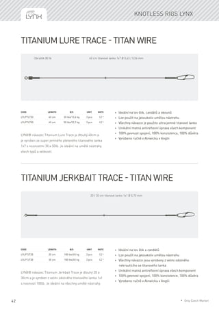 42
Knotless rigs Lynx
Titanium Lure Trace - titan wire
LYNX® návazec Titanium Lure Trace je dlouhý 40cm a
je vyroben ze super jemného pleteného titanového lanka
1x7 s nosnostmi 30 a 50lb. Je ideální na umělé nástrahy
všech typů a velikostí.
Code	 	 Length	 B/S	 Unit	Note
LYLPTLT30		 40 cm	 30 lbs/13,6 kg	 2 pcs	 CZ *
LYLPTLT50		 40 cm	 50 lbs/22,7 kg	 2 pcs	 CZ *
* Ideální na lov štik, candátů a okounů
* Lze použít na jakoukoliv umělou nástrahu
* Všechny návazce je použito ultra jemné titanové lanko
* Unikátní matná antireflexní úprava všech komponent
* 100% pevnost spojení, 100% konzistence, 100% důvěra
* Vyrobeno ručně v Alnwicku v Anglii
Titanium Jerkbait Trace - titan wire
LYNX® návazec Titanium Jerkbait Trace je dlouhý 20 a
30cm a je vyroben z velmi odolného titanového lanka 1x1
s nosností 100lb. Je ideální na všechny umělé nástrahy.
Code	 	 Length	 B/S	 Unit	Note
LYLPTJT20		 20 cm	 100 lbs/45 kg	 2 pcs	 CZ *
LYLPTJT30		 30 cm	 100 lbs/45 kg	 2 pcs	 CZ *
* Ideální na lov štik a candátů
* Lze použít na jakoukoliv umělou nástrahu
* Všechny návazce jsou vyrobeny z velmi odolného
nekroutícího se titanového lanka
* Unikátní matná antireflexní úprava všech komponent
* 100% pevnost spojení, 100% konzistence, 100% důvěra
* Vyrobeno ručně v Alnwicku v Anglii
40 cm titanové lanko 1x7 Ø 0,43 / 0,56 mmObratlík 80 lb
20 / 30 cm titanové lanko 1x1 Ø 0,70 mm
* Only Czech Market
 