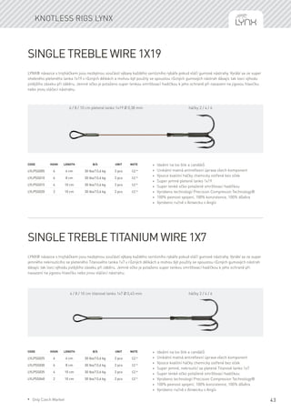 43
Single Treble wire 1x19
LYNX® návazce s trojháčkem jsou nezbytnou součástí výbavy každého seriózního rybáře pokud vláčí gumové nástrahy. Vyrábí se ze super
ohebného pleteného lanka 1x19 v různých délkách a mohou být použity se spoustou různých gumových nástrah dávajíc tak lovci výhodu
jistějšího záseku při záběru. Jemné očko je potaženo super tenkou smršťovací hadičkou k jeho ochraně při nasazení na jigovou hlavičku
nebo jinou vláčecí nástrahu.
Code	Hook	Length	 B/S	 Unit	Note
LYLPSS005	 6	 6 cm	 30 lbs/13,6 kg	 2 pcs	 CZ *
LYLPSS010	 6	 8 cm	 30 lbs/13,6 kg	 2 pcs	 CZ *
LYLPSS015	 4	 10 cm	 30 lbs/13,6 kg	 2 pcs	 CZ *
LYLPSS020	 2	 10 cm	 30 lbs/13,6 kg	 2 pcs	 CZ *
* Ideální na lov štik a candátů
* Unikátní matná antireflexní úprava všech komponent
* Vysoce kvalitní háčky chemicky ostřené bez oček
* Super jemné pletené lanko 1x19
* Super tenké očko potažené smršťovací hadičkou
* Vyrobeno technologií Precision Compresion Technology®
* 100% pevnost spojení, 100% konzistence, 100% důvěra
* Vyrobeno ručně v Alnwicku v Anglii
Single Treble Titanium wire 1x7
LYNX® návazce s trojháčkem jsou nezbytnou součástí výbavy každého seriózního rybáře pokud vláčí gumové nástrahy. Vyrábí se ze super
jemného nekroutícího se pleteného Titanového lanka 1x7 v různých délkách a mohou být použity se spoustou různých gumových nástrah
dávajíc tak lovci výhodu jistějšího záseku při záběru. Jemné očko je potaženo super tenkou smršťovací hadičkou k jeho ochraně při
nasazení na jigovou hlavičku nebo jinou vláčecí nástrahu.
Code	Hook	Length	 B/S	 Unit	Note
LYLPSS025	 6	 6 cm	 30 lbs/13,6 kg	 2 pcs	 CZ *
LYLPSS030	 6	 8 cm	 30 lbs/13,6 kg	 2 pcs	 CZ *
LYLPSS035	 4	 10 cm	 30 lbs/13,6 kg	 2 pcs	 CZ *
LYLPSS040	 2	 10 cm	 30 lbs/13,6 kg	 2 pcs	 CZ *
* Ideální na lov štik a candátů
* Unikátní matná antireflexní úprava všech komponent
* Vysoce kvalitní háčky chemicky ostřené bez oček
* Super jemné, nekroutící se pletené Titanové lanko 1x7
* Super tenké očko potažené smršťovací hadičkou
* Vyrobeno technologií Precision Compresion Technology®
* 100% pevnost spojení, 100% konzistence, 100% důvěra
* Vyrobeno ručně v Alnwicku v Anglii
Knotless rigs Lynx
6 / 8 / 10 cm pletené lanko 1x19 Ø 0,38 mm háčky 2 / 4 / 6
6 / 8 / 10 cm titanové lanko 1x7 Ø 0,43 mm háčky 2 / 4 / 6
* Only Czech Market
 