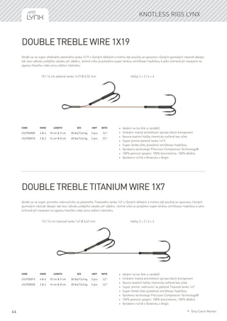 44
Double Treble wire 1x19
Vyrábí se ze super ohebného pleteného lanka 1x19 v různých délkách a mohou být použity se spoustou různých gumových nástrah dávajíc
tak lovci výhodu jistějšího záseku při záběru. Jemné očko je potaženo super tenkou smršťovací hadičkou k jeho ochraně při nasazení na
jigovou hlavičku nebo jinou vláčecí nástrahu.
Code	Hook	 Length	 B/S	 Unit	Note
LYLPSD005	 4 & 4	 10 cm & 5 cm	 30 lbs/13,6 kg	 2 pcs	 CZ *
LYLPSD010	 2 & 2	 14 cm & 8 cm	 30 lbs/13,6 kg	 2 pcs	 CZ *
* Ideální na lov štik a candátů
* Unikátní matná antireflexní úprava všech komponent
* Vysoce kvalitní háčky chemicky ostřené bez oček
* Super jemné pletené lanko 1x19
* Super tenké očko potažené smršťovací hadičkou
* Vyrobeno technologií Precision Compresion Technology®
* 100% pevnost spojení, 100% konzistence, 100% důvěra
* Vyrobeno ručně v Alnwicku v Anglii
Double Treble Titanium wire 1x7
Vyrábí se ze super jemného nekroutícího se pleteného Titanového lanka 1x7 v různých délkách a mohou být použity se spoustou různých
gumových nástrah dávajíc tak lovci výhodu jistějšího záseku při záběru. Jemné očko je potaženo super tenkou smršťovací hadičkou k jeho
ochraně při nasazení na jigovou hlavičku nebo jinou vláčecí nástrahu.
Code	Hook	 Length	 B/S	 Unit	Note
LYLPSD015	 4 & 4	 10 cm & 5 cm	 30 lbs/13,6 kg	 2 pcs	 CZ *
LYLPSD020	 2 & 2	 14 cm & 8 cm	 30 lbs/13,6 kg	 2 pcs	 CZ *
* Ideální na lov štik a candátů
* Unikátní matná antireflexní úprava všech komponent
* Vysoce kvalitní háčky chemicky ostřené bez oček
* Super jemné, nekroutící se pletené Titanové lanko 1x7
* Super tenké očko potažené smršťovací hadičkou
* Vyrobeno technologií Precision Compresion Technology®
* 100% pevnost spojení, 100% konzistence, 100% důvěra
* Vyrobeno ručně v Alnwicku v Anglii
Knotless rigs Lynx
10 / 14 cm pletené lanko 1x19 Ø 0,32 mm háčky 2 + 2 / 4 + 4
10 / 14 cm titanové lanko 1x7 Ø 0,43 mm háčky 2 + 2 / 4 + 4
* Only Czech Market
 