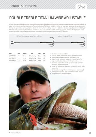 45
LYNX® návazce se dvěma trojháčky jsou nezbytnou součástí výbavy každého seriózního rybáře pokud vláčí gumové nástrahy. Vyrábí se ze
super jemného nekroutícího se pleteného Titanového lanka 1x7 v různých délkách a mohou být použity se spoustou různých gumových
nástrah dávajíc tak lovci výhodu jistějšího záseku při záběru. Horní háček je posuvný v celé délce návazce, tedy od spodního trojháčku až
k hornímu očku a dovoluje jeho optimální umístění na jakoukoliv nástrahu, aniž by ovlivňoval její chod. Jemné očko je potaženo super
tenkou smršťovací hadičkou k jeho ochraně při nasazení na jigovou hlavičku nebo jinou vláčecí nástrahu.
Code	Hook	Length	 B/S	 Unit	Note
LYLPSDA005	 6 & 8	 12 cm	 30 lbs/13,6 kg	 2 pcs	 CZ *
LYLPSDA010	 4 & 6	 14 cm	 30 lbs/13,6 kg	 2 pcs	 CZ *
LYLPSDA015	 2 & 4	 16 cm	 30 lbs/13,6 kg	 2 pcs	 CZ *
Double Treble Titanium wire adjustable
Knotless rigs Lynx
12 / 14 / 16 cm titanové lanko 1x7 Ø 0,43 mm háčky 6 + 8 / 4 + 6 / 2 + 4
* Ideální na lov štik a candátů
* Unikátní matná antireflexní úprava všech komponent
* Vysoce kvalitní háčky chemicky ostřené bez oček
* Super jemné, nekroutící se pletené Titanové lanko 1x7
* Super tenké očko potažené smršťovací hadičkou
* Stavitelný horní háček umožňuje nastavení do optimální
pozice na jakékoliv nástraze
* Háček lze posouvat po celé délce od spodního háčku až po
horní očko
* Vyrobeno technologií Precision Compresion Technology®
* 100% pevnost spojení, 100% konzistence, 100% důvěra
* Vyrobeno ručně v Alnwicku v Anglii
* Only Czech Market
 