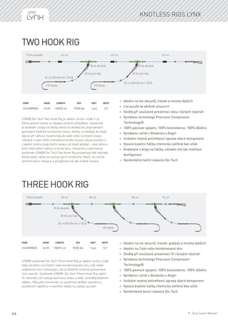 46
Two Hook Rig
LYNX® De-Tach Two Hook Rig je ideální na lov z lodě či ze
břehu pokud lovíme za nějakou terénní překážkou. Systémek
je dodáván s klipy na háčky, které se vkládají do připravených
gumových hadiček na hlavním vlasci. Háčky se vkládají do klipů,
aby se při náhozu nezamotaly do sebe nebo na hlavní vlasec.
Uživatel si pak může rozhodnout podle situace zda je použije a i
v jakém směru bude boční návace do klipů vkládat – oba nahoru,
dolů nebo jeden nahoru a druhý dolu. Inovativní a všestranný
systémek LYNX® De-Tach Two Hook Rig prezentuje dvě návnady
blízko sebe, takže se zvyšuje jejich atraktivita. Navíc lze rychle
vyměnit boční návazce a přizpůsobit se tak změně situace.
Code	Hook	Length	 B/S	 Unit	Note
LYLSDRR020	 2x1/0	 130/35 cm	 70/30 lbs	 1 pcs	 CZ *
* Ideální na lov okounů, tresek a mnoha dalších
* Lze použít ve většině situacích
* Skvělý při současné prezentaci dvou různých nástrah
* Vyrobeno technologií Precision Compresion
Technology®
* 100% pevnost spojení, 100% konzistence, 100% důvěra
* Vyrobeno ručně v Alnwicku v Anglii
* Unikátní matná antireflexní úprava všech komponent
* Vysoce kvalitní háčky chemicky ostřené bez oček
* Dodávané s klipy na háčky, uživatel má tak možnost
konfigurace
* Vyměnitelné boční návazce De-Tach
Three Hook Rig
LYNX® systémek De-Tach Three Hook Rig je ideální na lov z lodě
nebo ze břehu na čistém nebo kombinovaném dnu, kde velká
vzdálenost není rozhodující, ale je důležitá možnost prezentace
více nástrah. Systémek LYNX® De-Tach Three Hook Rig nabízí
tři nástrahy což zvyšuje pachovou stopu a tedy i pravděpodobnost
záběru. Díky jeho konstrukci je systémek oblíben zejména u
soutěžních rybářů a s menšími háčky na vláčení po dně.
Code	Hook	Length	 B/S	 Unit	Note
LYLSDRR025	 3x1/0	 150/35 cm	 70/30 lbs	 1 pcs	 CZ *
* Ideální na lov okounů, tresek, platýsů a mnoha dalších
* Ideální na čisté nebo kombinované dno
* Skvělý při současné prezentaci tří různých nástrah
* Vyrobeno technologií Precision Compresion
Technology®
* 100% pevnost spojení, 100% konzistence, 100% důvěra
* Vyrobeno ručně v Alnwicku v Anglii
* Unikátní matná antireflexní úprava všech komponent
* Vysoce kvalitní háčky chemicky ostřené bez oček
* Vyměnitelné boční návazce De-Tach
Knotless rigs Lynx
110 lb obratlík
50 lb obratlík 50 lb obratlík
50 lb Lynx klip 50 lb Lynx klip
1/0 háček 1/0 háček
35 cm Ø 0,50 mm / 30 lb
35 cm Ø 0,50 mm / 30 lb
42 cm 42 cm 42 cm
110 lb obratlík
70 lb obratlík
50 lb Lynx klip
1/0 háček
35 cm Ø 0,50 mm / 30 lb
30 cm 55 cm 15 cm50 cm
* Only Czech Market
 