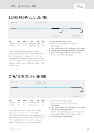 47
Long Pennel side Rig
LYNX® návazce Pennel jsou ideální pro lov těžce
bojujících druhů jako jsou tresky, rejnoci a mnoho dalších.
Dvouháčkový návazec umožňuje umístit větší návnadu a
poskytuje vyšší šanci na zaháčkování. Sortiment sestává
ze dvou 75cm, 60 liberních verzí (jedna s 4/0 XS háčkem a
3/0 Pennel háčkem, druhá s 3/0 Aberdeen háčkem a 3/0
Pennel háčkem).
Code	Hook	Length	 B/S	 Unit	Note
LYLSDS015	 4/0 & 3/0	 75 cm	 60 lbs/27,2 kg	 2 pcs	 CZ *
LYLSDS020	 3/0 & 3/0	 45 cm	 60 lbs/27,2 kg	 2 pcs	 CZ *
* Ideální pro druhy s velkou tlamou
* Vyrobeno technologií Precision Compresion
Technology®
* 100% pevnost spojení, 100% konzistence, 100% důvěra
* Unikátní matná antireflexní úprava všech komponent
* Vysoce kvalitní háčky chemicky ostřené bez oček
* Vyrobeno ručně v Alnwicku v Anglii
Xtra Strong side Rig
LYNX® boční návazec Xtra Strong je cílený na tvrdě
bojující rybu jako je treska, okoun, rejnok, máčka a
mnoho dalších. Velký extra pevný háček 4/0 dovoluje lovit
a větší nástrahou, ale díky tomu, že je jen jeden snižuje
riziko vázky při zdolávání. Oba dostupné návazce jsou
dlouhé 75cm, jeden je na 60lb vlasci, druhý na 40lb.
Code	Hook	Length	 B/S	 Unit	Note
LYLSDS025	 4/0	 75 cm	 60 lbs/27,2 kg	 2 pcs	 CZ *
LYLSDS030	 4/0	 75 cm	 40 lbs/18,1 kg	 2 pcs	 CZ *
* Ideální na lov tvdě bojujících ryb
* Vyrobeno technologií Precision Compresion
Technology®
* 100% pevnost spojení, 100% konzistence, 100% důvěra
* Vyrobeno ručně v Alnwicku v Anglii
* Unikátní matná antireflexní úprava všech komponent
* Vysoce kvalitní háčky chemicky ostřené bez oček
* Vyměnitelné boční návazce De-Tach
Knotless rigs Lynx
Háček 3/0 Pennel
Háček 4/0 XS /
Háček 3/0 Aberdeen
60lb / 0,70mm / 75cm
Háček 4/0 XS
60lb / 0,70mm / 75cm
40lb / 0,59mm / 75cm
80 lb Lynx klip
80 lb Lynx klip
* Only Czech Market
 