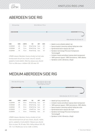 48
Aberdeen side Rig
LYNX® návazec Aberdeen Hook je vhodný na čisté nebo
kombinované dno při lovu tresek, okounů, rejnoků,
platýsů a mnoha dalších. Všechny návazce jsou dlouhé
75cm na 30lb vlasci s háčkem 3/0, 2/0 nebo 1/0.
Code	Hook	Length	 B/S	 Unit	Note
LYLSDS035	 3/0	 75 cm	 30 lbs/13,6 kg	 3 pcs	 CZ *
LYLSDS040	 2/0	 75 cm	 30 lbs/13,6 kg	 3 pcs	 CZ *
LYLSDS045	 1/0	 75 cm	 30 lbs/13,6 kg	 3 pcs	 CZ *
* Ideální na lov středně velkých ryb
* Vysoce kvalitní chemicky ostřené háčky bez oček
* Vyměnitelné boční návazce De-Tach
* Vyrobeno technologií Precision Compresion
Technology®
* Unikátní matná antireflexní úprava všech komponent
* 100% pevnost spojení, 100% konzistence, 100% důvěra
* Vyrobeno ručně v Alnwicku v Anglii
Medium Aberdeen side Rig
LYNX® návazec Aberdeen Hook je vhodný na čisté
nebo kombinované dno při lovu tresek, okounů, máček,
parmic, platýsů a mnoha dalších. Návazce jsou dlouhé
35cm na vlasci 30, 20 nebo 15lb s háčky velikosti 3/0, 2/0,
1/0, 1 a 2. Vhodné jsou na lov z lodě i ze břehu.
Code	Hook	Length	 B/S	 Unit	Note
LYLSDS055	 3/0	 35 cm	 30 lbs/13,6 kg	 3 pcs	 CZ *
LYLSDS060	 2/0	 35 cm	 30 lbs/13,6 kg	 3 pcs	 CZ *
LYLSDS065	 1/0	 35 cm	 30 lbs/13,6 kg	 3 pcs	 CZ *
LYLSDS070	 1	 35 cm	 20 lbs/9,1 kg	 3 pcs	 CZ *
LYLSDS075	 2	 35 cm	 15 lbs/6,8 kg	 3 pcs	 CZ *
* Ideální při lovu menších ryb
* Unikátní matná antireflexní úprava všech komponent
* 100% pevnost spojení, 100% konzistence, 100% důvěra
* Vysoce kvalitní chemicky ostřené háčky bez oček
* Vyměnitelné boční návazce De-Tach
* Vyrobeno technologií Precision Compresion
Technology®
* Vyrobeno ručně v Alnwicku v Anglii
Knotless rigs Lynx
Háček Aberdeen 3/0, 2/0 nebo 1/0
30 lb / 0,50 mm / 75 cm
Háček Aberdeen 3/0, 2/0, 1/0, 1nebo 2
15 lb / 0,34 mm / 35 cm nebo
20 lb / 0,40 mm / 35 cm nebo
30 lb / 0,50 mm / 35 cm
50 lb nebo 25 lb Lynx klip
50 lb Lynx klip
* Only Czech Market
 