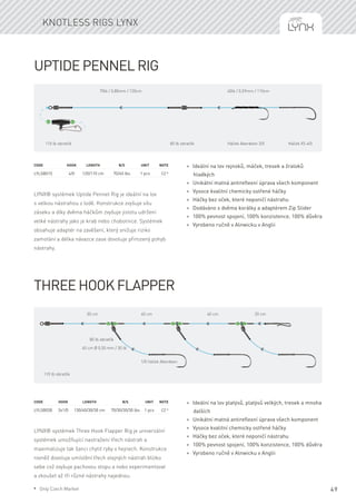 49
Uptide Pennel Rig
LYNX® systémek Uptide Pennet Rig je ideální na lov
s velkou nástrahou z lodě. Konstrukce zvyšuje sílu
záseku a díky dvěma háčkům zvyšuje jistotu udržení
velké nástrahy jako je krab nebo chobotnice. Systémek
obsahuje adaptér na zavěšení, který snižuje riziko
zamotání a délka návazce zase dovoluje přirozený pohyb
nástrahy.
Code	Hook	Length	 B/S	 Unit	Note
LYLSB015	 4/0	 120/110 cm	 70/40 lbs	 1 pcs	 CZ *
* Ideální na lov rejnoků, máček, tresek a žraloků
hladkých
* Unikátní matná antireflexní úprava všech komponent
* Vysoce kvalitní chemicky ostřené háčky
* Háčky bez oček, které neponičí nástrahu
* Dodáváno s dvěma korálky a adaptérem Zip Slider
* 100% pevnost spojení, 100% konzistence, 100% důvěra
* Vyrobeno ručně v Alnwicku v Anglii
Three Hook Flapper
LYNX® systémek Three Hook Flapper Rig je univerzální
systémek umožňující nastražení třech nástrah a
maximalizuje tak šanci chytit ryby v hejnech. Konstrukce
rovněž dovoluje umístění třech stejných nástrah blízko
sebe což zvyšuje pachovou stopu a nebo experimentovat
a zkoušet až tři různé nástrahy najednou.
Code	Hook	 Length	 B/S	 Unit	Note
LYLSB030	 3x1/0	 130/40/30/30 cm	 70/30/30/30 lbs	 1 pcs	 CZ *
* Ideální na lov platýsů, platýsů velkých, tresek a mnoha
dalších
* Unikátní matná antireflexní úprava všech komponent
* Vysoce kvalitní chemicky ostřené háčky
* Háčky bez oček, které neponičí nástrahu
* 100% pevnost spojení, 100% konzistence, 100% důvěra
* Vyrobeno ručně v Alnwicku v Anglii
Knotless rigs Lynx
110 lb obratlík 80 lb obratlík Háček Aberdeen 3/0 Háček XS 4/0
70lb / 0,80mm / 120cm 40lb / 0,59mm / 110cm
110 lb obratlík
80 lb obratlík
1/0 háček Aberdeen
40 cm Ø 0,50 mm / 30 lb
30 cm 40 cm 20 cm40 cm
* Only Czech Market
 