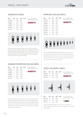 6 7 8 9 10 11 12 14 16
6 7 8 9 10 11
6 7 8 9 10 11
8 10 12
56
Impressed rolling swivel
Code	Size	 B/S	 Unit	Note
4221006ES	 6	 43 kg	 10 pcs
4221007ES	 7	 40 kg	 10 pcs
4221008ES	 8	 35 kg	 10 pcs
4221009ES	 9	 32 kg	 10 pcs
4221010ES	 10	 27 kg	 10 pcs
4221011ES	 11	 22 kg	 10 pcs
4221012ES	 12	 19 kg	 10 pcs
4221014ES	 14	 14 kg	 10 pcs
4221016ES	 16	 9 kg	 10 pcs
Strength Impressed Rolling swivel with anti-reflective black. Knurling
of body better holds shrinking tube, bead, Anti Tangle Sleeve and Tail
Rubber, Buffer Ball or Bullet. Use Clinch knot, do not forgot moisten the
line before tight the knot. It is better to tighten, you do not damage the
line and you achieve a higher knot strength.
Diamond eye swivel
Code	Size	 B/S	 Unit	Note
4212006ES	 6	 40 kg	 10 pcs
4212007ES	 7	 35 kg	 10 pcs
4212008ES	 8	 32 kg	 10 pcs
4212009ES	 9	 27 kg	 10 pcs
4212010ES	 10	 22 kg	 10 pcs
4212011ES	 11	 19 kg	 10 pcs
Rolling Swivel DiamondRound knurled in black. Knurling body better
holds shrinking tube, bead, Anti Tangle Sleeve, Tail Rubber, Buffer Ball or
Bullet. Diamond eye is smaller, easier to put into beads and better leads
attached fishing line or wire. Use Clinch knot, do not forgot moisten the
line before tight the knot. It is better to tighten, you do not damage the
line and you achieve a higher knot strength.
Diamond eye impressed rolling swivel
Code	Size	 B/S	 Unit	Note
4222006ES	 6	 40 kg	 10 pcs
4222007ES	 7	 35 kg	 10 pcs
4222008ES	 8	 32 kg	 10 pcs
4222009ES	 9	 27 kg	 10 pcs
4222010ES	 10	 22 kg	 10 pcs
4222011ES	 11	 19 kg	 10 pcs
Rolling Swivel Diamond knurled in black. Knurling of body better holds
shrinking tube, bead, Anti Tangle Sleeve and Tail Rubber, Buffer Ball or
Bullet. Diamond eyes are smaller, easier to deploy into beads and better
leads line or wire. Use Clinch knot, do not forgot moisten the line before
tight the knot. It is better to tighten, you do not damage the line and you
achieve a higher knot strength.
Colour: Black Nickel
Trade packaging: 10bag
Colour: Black Nickel
Trade packaging: 10bag
Colour: Matt Black
Trade packaging: 10bag Cross-line barrel swivel
Code	Size	 B/S	 Unit	Note
4202008ES	 8	 20 kg	 10 pcs
4202010ES	 10	 16 kg	 10 pcs
4202012ES	 12	 14 kg	 10 pcs
Colour: Matt Black
Trade packaging: 10bag
Code	Size	 B/S	 Unit	Note
SE8316108	 8	 20 kg	 10 pcs
SE8316110	 10	 16 kg	 10 pcs
SE8316112	 12	 14 kg	 10 pcs
Colour: Black Nickel
Trade packaging: 10bag
The three-way swivel in black or black-nickel. It is mainly used to
establish the side rigs or two end rigs. To avoid tangling, use silicone Anti
Tangle Sleeves.
Swivel and snaps
 