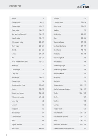 4
cONTENT
Reels	5
Feeder rods	 6 - 13
Feeder tips	 12 - 13
Carp rods	 14 - 15
Sea and catfish rods	 16 - 17
Match rods	 18 - 19
Telescopic rods	 20 - 21
Rod rings	 22 - 24
Braids	 24 - 26
Lines	 27 - 29
PVA	 30 - 31
Ni-Ti wire Knot2Kinky	 32 - 33
Wire rigs	 33
Catfish rigs	 34
Carp rigs	 35
Boilie rigs	 36 - 37
Feeder rigs	 38
Knotless rigs Lynx	 39 - 49
Hooks	 50 - 53
Swivel and snaps	 54 - 60
Tubes and beads	 61 - 62
Lead clip	 62
Ledger	63
Stoppers	63
Boilie stops	 64
Catfish floats	 65
Bells	66
Digital alarms	 67
Rod rests	 68 - 69
Tripods	70
Landing nets	 71 - 74
Keep nets	 75 - 77
Waders	79
Umbrellas	 80 - 81
Bivvy	 82 - 86
Sleeping bags	 87 - 88
Seats and chairs	 89 - 91
Bedchairs	 92 - 93
Holdalls	 94 - 95
Unhoking mat	 96
Boilie sack	 96
Accessory bags	 97
Polarized glasses	 98
Bite fish kettle	 99
Air pump	 99
Buckets	99
Versus boxes	 100 - 115
Meiho boxes and cases	 114 - 125
Tools	 126 - 128
Knifes	129
Scales	130
Lamps	130
Traper baits	 130
Groundbaits	 131 - 135
Groundbaits pellets	 136 - 137
Baits	 138 - 140
Additives, boosters	 141 - 144
Freeze-dried baits Dyna Bait	 145
 