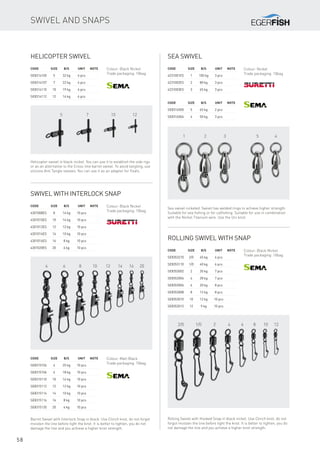 5 7 10 12
4 6 8 10 12 14 16 20
2/0 1/0 2 4 6 8 10 12
1 2 3 5 4
58
Helicopter swivel
Code	Size	 B/S	 Unit	Note
SE8314105	 5	 32 kg	 6 pcs
SE8314107	 7	 22 kg	 6 pcs
SE8314110	 10	 19 kg	 6 pcs
SE8314112	 12	 14 kg	 6 pcs
Helicopter swivel in black-nickel. You can use it to establish the side rigs
or as an alternative to the Cross-line barrel swivel. To avoid tangling, use
silicone Anti Tangle sleeves. You can use it as an adapter for floats.
Colour: Black Nickel
Trade packaging: 10bag
Swivel with interlock snap
Code	Size	 B/S	 Unit	Note
4301008ES	 8	 14 kg	 10 pcs
4301010ES	 10	 14 kg	 10 pcs
4301012ES	 12	 12 kg	 10 pcs
4301014ES	 14	 10 kg	 10 pcs
4301016ES	 16	 8 kg	 10 pcs
4301020ES	 20	 6 kg	 10 pcs
Colour: Black Nickel
Trade packaging: 10bag
Code	Size	 B/S	 Unit	Note
SE8315104	 4	 25 kg	 10 pcs
SE8315106	 6	 18 kg	 10 pcs
SE8315110	 10	 14 kg	 10 pcs
SE8315112	 12	 12 kg	 10 pcs
SE8315114	 14	 10 kg	 10 pcs
SE8315116	 16	 8 kg	 10 pcs
SE8315120	 20	 6 kg	 10 pcs
Colour: Matt Black
Trade packaging: 10bag
Barrel Swivel with Interlock Snap in black. Use Clinch knot, do not forgot
moisten the line before tight the knot. It is better to tighten, you do not
damage the line and you achieve a higher knot strength.
Rolling swivel with snap
Code	Size	 B/S	 Unit	Note
SE8353210	 2/0	 45 kg	 6 pcs
SE8353110	 1/0	 40 kg	 6 pcs
SE8353002	 2	 35 kg	 7 pcs
SE8353004	 4	 28 kg	 7 pcs
SE8353006	 6	 20 kg	 8 pcs
SE8353008	 8	 12 kg	 8 pcs
SE8353010	 10	 12 kg	 10 pcs
SE8353012	 12	 9 kg	 10 pcs
Colour: Black Nickel
Trade packaging: 10bag
Rolling Swivel with Hooked Snap in black nickel. Use Clinch knot, do not
forgot moisten the line before tight the knot. It is better to tighten, you do
not damage the line and you achieve a higher knot strength.
Sea swivel
Code	Size	 B/S	 Unit	Note
4231001ES	 1	 100 kg	 3 pcs
4231002ES	 2	 80 kg	 3 pcs
4231003ES	 3	 65 kg	 3 pcs
Sea swivel nickeled. Swivel has welded rings to achieve higher strength.
Suitable for sea fishing or for catfishing. Suitable for use in combination
with the Nickel Titanium wire. Use the Uni knot.
Colour: Nickel
Trade packaging: 10bag
Code	Size	 B/S	 Unit	Note
SE8316505	 5	 65 kg	 2 pcs
SE8316504	 4	 50 kg	 3 pcs
Swivel and snaps
 