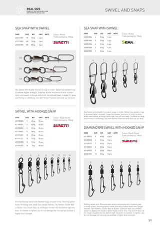 3 4 6 8 10 12 13 14
5 6 7 8 9 10
3/0
2/0
1/0
6 5 4 3 2
59
Swivel with hooked snap
Code	Size	 B/S	 Unit	Note
4311003ES	 3	 45 kg	 10 pcs
4311004ES	 4	 40 kg	 10 pcs
4311006ES	 6	 35 kg	 10 pcs
4311008ES	 8	 28 kg	 10 pcs
4311010ES	 10	 20 kg	 10 pcs
4311012ES	 12	 12 kg	 10 pcs
4311013ES	 13	 12 kg	 10 pcs
4311014ES	 14	 9 kg	 10 pcs
Colour: Black Nickel
Trade packaging: 10bag
Knurled Rolling swivel with Hooked Snap in black nickel. Knurling better
holds shrinking tube, bead, Anti Tangle Sleeves, Tail Rubber, Buffer Ball
or Bullet. Use Clinch knot, do not forgot moisten the line before tight the
knot. It is better to tighten, you do not damage the line and you achieve a
higher knot strength.
Diamond eye swivel with hooked snap
Code	Size	 B/S	 Unit	Note
4312005ES	 5	 40 kg	 10 pcs
4312006ES	 6	 35 kg	 10 pcs
4312007ES	 7	 35 kg	 10 pcs
4312008ES	 8	 28 kg	 10 pcs
4312009ES	 9	 28 kg	 10 pcs
4312010ES	 10	 20 kg	 10 pcs
Colour: Black Nickel
Trade packaging: 10bag
Rolling Swivel with Diamond eyes and knurled body with Hooked snap
in black nickel. Knurling better holds shrinking tubes, bead, Anti Tangle
Sleeves, Tail Rubbers, Buffer Ball or Bullet. Diamond eyes are smaller,
easier to deploy into beads a better leads line or wire. Use Clinch knot, do
not forgot moisten the line before tight the knot. It is better to tighten, you
do not damage the line and you achieve a higher knot strength.
Sea snap with swivel
Code	Size	 B/S	 Unit	Note
4321110ES	 1/0	 55 kg	 4 pcs
4321210ES	 2/0	 70 kg	 4 pcs
4321310ES	 3/0	 85 kg	 4 pcs
Colour: Nickel
Trade packaging: 10bag
Sea Swivel with Double Insurance snap in nickel. Swivel has welded rings
to achieve higher strength. Snap has double insurance of lock, so even
when overloaded, although deformed, but still will keep. Suitable for deep
sea fishing or catfishing. Use with Nickel Titanium wire and use Uni knot.
Sea snap with swivel
Code	Size	 B/S	 Unit	Note
SE8357006	 6	 90 kg	 3 pcs
SE8357005	 5	 70 kg	 3 pcs
SE8357004	 4	 55 kg	 4 pcs
SE8357003	 3	 35 kg	 4 pcs
SE8357002	 2	 30 kg	 5 pcs
Colour: Nickel
Trade packaging: 10bag
Sea Swivel with Double Insurance snap in nickel. Swivel has welded rings
to achieve higher strength. Snap has double insurance of lock, so even
when overloaded, although deformed, but still will keep. Suitable for deep
sea fishing or catfishing. Use with Nickel Titanium wire and use Uni knot.
Swivel and snapsreAl SIZE
Products on this double page
are shown in actual size
 