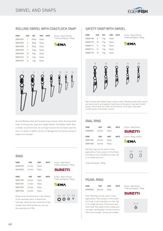1 3 5 7 10 12 14
4,4 3,7 3,1 2,0
6,0 4,5
8 10 11 14 18
3 × 4
mm
60
Rolling swivel with coastlock snap
Code	Size	 B/S	 Unit	Note
SE8315201	 1	 45 kg	 10 pcs
SE8315203	 3	 35 kg	 10 pcs
SE8315205	 5	 22 kg	 10 pcs
SE8315207	 7	 14 kg	 10 pcs
SE8315210	 10	 8 kg	 10 pcs
SE8315212	 12	 6 kg	 10 pcs
SE8315214	 14	 4 kg	 10 pcs
Colour: Black Nickel
Trade packaging: 10bag
Knurled Rolling swivel with Coasted snap in black nickel. Knurling better
holds shrinking tube, bead, Anti Tangle Sleeves, Tail Rubber, Buffer Ball
or Bullet. Use Clinch knot, do not forgot moisten the line before tight the
knot. It is better to tighten, you do not damage the line and you achieve a
higher knot strength.
Code	 	Size	 Unit	Note
SE8317320		 2,0 mm	 10 pcs
SE8317331		 3,1 mm	 10 pcs
SE8317337		 3,7 mm	 10 pcs
SE8317344		 4,4 mm	 10 pcs
Rings are an essential tool in the creation
of the assembly, which is beyond the
hook bait. Allow the free movement of the
hanger hook. Alternatively you can use
the assembly with PVA.
Ring
Code	 	Size	 Unit	Note
4601031ES		 3,1 mm	 10 pcs
4601037ES		 3,7 mm	 10 pcs
Colour: Black Nickel
Trade packaging: 10bag
Colour: Matt Black
Trade packaging: 10bag
Oval ring
Code	 	Size	 Unit	Note
4602045ES		 4,5 mm	 10 pcs
Colour: Matt Black
Code	 	Size	 Unit	Note
SE8317445		 4,5 mm	 10 pcs
SE8317460		 6,0 mm	 10 pcs
Colour: Black Nickel
Oval Rig rings can be used in many
applications, from using it on the shank
of a hook, to securing baits on chod rigs
or to simply link lines.
Trade packaging: 10bag
Safety snap with swivel
Code	Size	 B/S	 Unit	Note
SE8357108	 8	 9 kg	 10 pcs
SE8357110	 10	 9 kg	 10 pcs
SE8357111	 11	 7 kg	 10 pcs
SE8357114	 14	 7 kg	 10 pcs
SE8357118	 18	 5 kg	 10 pcs
Colour: Black Nickel
Trade packaging: 10bag
Barrel Swivel with Safety Snap in black nickel. Reliable swivel with a quick
and easy snap is very popular mainly due to the ease of use and smooth
design, which does not collect at the bottom of the plant and other
contaminants in the water column.
Pearl ring
Code		Size	 Unit	Note
4603034ES		 3x4 mm	 10 pcs
Colour: Matt Black
Trade packaging: 10bag
Pearl Rig Rings can be used in many
applications, from using it on the shank
of a hook, to securing baits on chod rigs
or to simply link lines. These are a real
must have! Non-glare finish to keep your
rig super camoflauged. Smooth finish for
extra knot strength. Strong and reliable.
Swivel and snaps
 