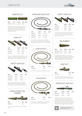 62
Bead Bullet
Code	Size	 Color	 Unit	Note
4522031ES	 25 mm	 2 color mix	 10 pcs
Buffer beads are used in nearly all rigs from
running rigs, to Chod and Helicopter rigs.
Swivels sit perfectly inside the buffer bead,
and they help to protect knots and keep
everything covered.
Tail Rubber
Code	Size	 Color	 Unit	Note
4522041ES	 25 mm	 brown	 10 pcs
SE9142510	 20 mm	 brown	 20 pcs
Tapered rubber 20/25mm that ensures neat
connection between lead and anti-tangle tubing
or lead core leader. Carp friendly design. Soft
material allowing good anti tangle retention.
Helicopter
Code			 Unit	Note
SE8314045			 3 pcs
Set contains: Tail Rubber 3pcs, swivel size 8
3pcs, rubber bead 3pcs and PVC tube.
Lead Clip with Tail
Rubber
Code			 Unit	Note
SE8314043			 10 pcs
Set contains: Lead Clip 5pcs and Tail Rubber
5pcs.
Lead Clip
Code			 Unit	Note
SE8314044			 10 pcs
The basic rule of the carp lead clip system is
the lead must eject before the swivel pulls out.
Lead Clip set
Code			 Unit	Note
SE8314046			 1 set
Set contains: Lead Clip, Tail Rubber and tube.
Lead Clip
Code		 Color	 Unit	Note
4401011ES		 green	 10 pcs
4401012ES		 brown	 10 pcs
4401013ES		 grey	 10 pcs
The basic rule of the carp lead clip system is the
lead must eject before the swivel pulls out. If the
swivel comes out first the lead will never eject.
Safety Lead Clip
Code		 Color	 Unit	Note
4401021ES		 green	 10 pcs
4401022ES		 brown	 10 pcs
4401023ES		 grey	 10 pcs
The basic rule of the carp lead clip system
is the lead must eject before the swivel
pulls out. If the swivel comes out first the
lead will never eject.
Xtra Carp Safety set
Code		Color	 Unit	Note
4402011ES		 green	 2 m + 4 sets
4402012ES		 brown	 2 m + 4 sets
4402013ES		 grey	 2 m + 4 sets
Set contains: Lead Clip 4pcs, Tail Rubber
4pcs, swivel size 8 4pcs and tube. Available in
weedy green, muddy brown and stoney gravel.
Safety Lead Clip
Code		Color	 Unit	Note
4402021ES		 green	 10 sets
4402022ES		 brown	 10 sets
4402023ES		 grey	 10 sets
Set contains: Lead Clip 10pcs, Tail Rubber
10pcs and swivel size 8 10pcs. Available in
weedy green, muddy brown and stoney gravel.
Lead clips
Products Trade packaging
on this page is 10 pcs
Heavy duty lead clip
Supplied in a pack with 5 clips and tail
rubbers, these are similar in design to the
traditional lead clip apart from they have a
metal lead mount that is ideal when fishing at
long range when extra pressure is applied to
the lead clip thus eliminating clip breakage.
Code		Color	 Unit	Note
4401031ES		 green	 5 sets
4401032ES		 brown	 5 sets
 