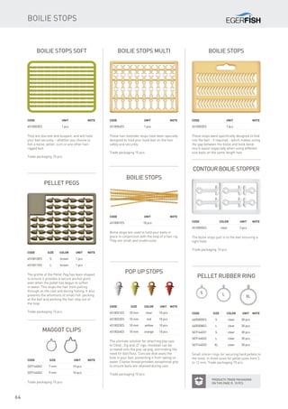 S L
XL
64
Boilie stops soft
They are discreet and buoyant, and will hold
your bait securely – whether you choose to
fish a boilie, pellet, corn or any other hair-
rigged bait.
Trade packaging 10 pcs
Code		Unit		Note
4510003ES		 1 pcs
Boilie stops Multi
These hair extender stops have been specially
designed to hold your hook bait on the hair
safely and securely.
Trade packaging 10 pcs
Code		Unit		Note
4510004ES		 1 pcs
Contour Boilie Stopper
Code		 Color	 Unit	Note
4510005ES		 clear	 3 pcs
The boilie stops pull in to the bait ensuring a
tight hold.
Trade packaging 10 pcs
Pellet pegs
The profile of the Pellet Peg has been shaped
to ensure it provides a secure anchor point
even when the pellet has begun to soften
in water. This stops the hair from pulling
through on the cast and during fishing. It also
prevents the attentions of small fish ‘pecking’
at the bait and working the hair stop out of
the loop.
Trade packaging 10 pcs
Code	Size	 Color	 Unit	Note
4510010ES	 S	 brown 	 1 pcs
4510011ES	 L	 brown 	 1 pcs
Pop Up stops
The ultimate solution for attaching pop-ups
to Chod , Zig and ‚D’ rigs. Hookbait can be
screwed onto the pop-up peg, eliminating the
need for bait floss. Concave disk seals the
hole in your bait, preventing it from taking on
water. Coarse thread provides exceptional grip
to ensure baits are retained during cast.
Trade packaging 10 pcs
Code	Size	 Color	 Unit	Note
4510021ES	 10 mm	 clear	 10 pcs
4510022ES	 10 mm	 red	 10 pcs
4510023ES	 10 mm	 yellow	 10 pcs
4510024ES	 10 mm	 orange	 10 pcs
Pellet Rubber Ring
Small silicon rings for securing hard pellets to
the hook. In three sizes for pellet sizes from 5
to 12 mm. Trade packaging 10 pcs
Code	Size	 Color	 Unit	Note
4605005ES	 S	 clear	 30 pcs
4605008ES	 L	 clear	 30 pcs
SE9144031	 S	 clear	 30 pcs
SE9144032	 L	 clear	 30 pcs
SE9144033	XL	 clear	 30 pcs
Maggot Clips
Trade packaging 10 pcs
Code	Size		 Unit	Note
SE9144042	 7 mm		 10 pcs
SE9144043	 9 mm		 10 pcs
Boilie stops
Boilie stops
These stops were specifically designed to fold
into the bait - if required - which makes sizing
the gap between the boilie and hook bend
much easier especially when using different
size baits on the same length hair.
Code		Unit		Note
4510002ES		 1 pcs
Boilie stops
Boilie stops are used to hold your baits in
place in conjunction with the loop of a hair rig.
They are small and unobtrusive.
Code		Unit		Note
4510001ES		 10 pcs
Products Trade packaging
on this page is 10 pcs
 