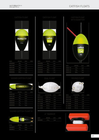 50g
egerfish@egerfish.cz
www.egerfish.cz
65
Catfish Float
Code	 Weight	Unit	Note
8002080ES	 80 g	 1 pcs
8002120ES	 120 g	 1 pcs
8002180ES	 180 g	 1 pcs
8002200ES	 200 g	 1 pcs
8002300ES	 300 g	 1 pcs
Catfish Float
Code	 Weight	Unit	Note
SE8622080	 80 g	 1 pcs
SE8622120	 120 g	 1 pcs
SE8622180	 180 g	 1 pcs
SE8622200	 200 g	 1 pcs
SE8622300	 300 g	 1 pcs
Catfish Float
with adapter
Code	 Weight	Unit	Note
SE8621120	 120 g	 1 pcs
SE8621150	 150 g	 1 pcs
SE8621200	 200 g	 1 pcs
Sound Catfish Float
Code	 Weight	Unit	Note
8003010ES	 10 g	 2 pcs
8003015ES	 15 g	 2 pcs
8003020ES	 20 g	 2 pcs
8003030ES	 30 g	 2 pcs
8003040ES	 40 g	 2 pcs
8003050ES	 50 g	 2 pcs
Sound Catfish Float IV
Code	 Weight	Unit	Note
SE8624010	 10 g	 2 pcs
SE8624015	 15 g	 2 pcs
Oval float
Code	Dimensions	Unit	Note
SE9141101	 45x70 mm	 1 pcs
SE9141102	 34x52 mm	 1 pcs
SE9141103	 30x47 mm	 1 pcs
8111123ES	 25 mm	 1 pcs
8111128ES	 28 mm	 1 pcs
8111135ES	 35 mm	 1 pcs
Round float
Code	Dimensions	Unit	Note
SE9141201	 50 mm	 1 pcs
SE9141203	 35 mm	 1 pcs
SE9141204	 25 mm	 1 pcs
8111025ES	 25 mm	 1 pcs
8111028ES	 28 mm	 1 pcs
8111035ES	 35 mm	 1 pcs
„H” marker
Code	 Weight	 Unit	Note
SE8698001	 212 g	 1 pcs
Catfish Floats
 