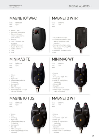 egerfish@egerfish.cz
www.egerfish.cz
67
Magneto2
WRC
Code:	SE8806001
Unit:	 1 pcs
Note:
* Volume - Tone
* Memory of adjustments
* 5 tone height levels
control (separately for
each channel)
* Vibration
* Lamp + automatic bite
activation
* 433,92 MHz receiver
* 5 LEDs - 5 channels
* 4 x AAA batteries
* Case
* Strap
Magneto WTR
Code:	SE8804102
Unit:	 1 pcs
Note:
* 433,92 MHz transmitter
* 4 x extension sockets (2,5mm
jack) for connection 4 bite
indicators
* Packing contens 4 pcs cables
* Power Supply 9 V battery PP3
(not included)
* Dimensions 50 x 43 x 111 mm
* Case
Minimag TD
Code:	SE8804113
Unit:	 1 pcs
Note:
* Volume
* Tone
* Night Light
* Socket for Bite Alarm or
Transmitter
* Memory LED
* Bite LED
* 100 % waterproof
* Power supply 1 pc 12 V type
23A (2 pc included)
Minimag WT
Code:	SE8804116
Unit:	 1 pcs
Note:
* Volume
* Tone
* Transmitter 433,92 MHz
* Night Light
* Socket for Bite Alarm or
Transmitter
* Memory LED
* Bite LED
* 100 % waterproof
* Power supply 1 pc 12 V type
23A (2 pc included)
Magneto TDS
Code:	SE8804125
Unit:	 1 pcs
Note:
* Volume
* Tone
* Sensitivity
* Night Light
* Socket for Bite Alarm or
Transmitter
* Memory LED
* Bite LED
* 100 % waterproof
* Power supply 9 V type PP (not
included)
Magneto WT
Code:	SE8804144
Unit:	 1 pcs
Note:
* Volume
* Tone
* Transmitter 433,92 MHz
* Night Light
* Socket for Bite Alarm or
Transmitter
* Memory LED
* Bite LED
* 100 % waterproof
* Power supply 9 V type PP (not
included)
Digital alarms
 