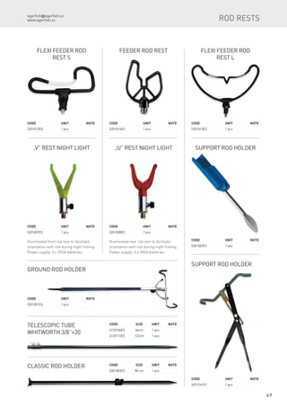 egerfish@egerfish.cz
www.egerfish.cz
69
„V” Rest Night Light
Illuminated front rod rest to facilitate
orientation with rod during night fishing.
Power supply: 3 x 392A batteries.
Code	 Unit	Note
5201007ES	 1 pcs
„U” Rest Night Light
Illuminated rear rod rest to facilitate
orientation with rod during night fishing.
Power supply: 3 x 392A batteries.
Code	 Unit	Note
5201008ES	 1 pcs
Flexi Feeder Rod
Rest S
Code	 Unit	Note
5201012ES	 1 pcs
Feeder Rod Rest
Code	 Unit	Note
5201014ES	 1 pcs
Support Rod Holder
Code	 Unit	Note
5301002ES	 1 pcs
Flexi Feeder Rod
Rest L
Code	 Unit	Note
5201013ES	 1 pcs
Ground Rod Holder
Code	 Unit	Note
5301001ES	 1 pcs
Telescopic tube
Whitworth 3/8’’×20
Code	Size	Unit	Note
6120106ES	 66cm	 1 pcs
6120112ES	 122cm	 1 pcs
Classic Rod Holder Code	Size	Unit	Note
5301003ES	 80 cm	 1 pcs
Rod rests
Support Rod Holder
Code	 Unit	Note
SE9124101	 1 pcs
 