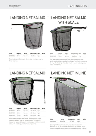 egerfish@egerfish.cz
www.egerfish.cz
71
Landing Nets
Landing Net Inline
Landing net heads have aluminum anodized frame with
exclusive InLine net guidance, deepness of net is 50cm. To the
heads can be purchased landing net handle Emotion or Therapy.
Code		 Mesh	Dimensions	Unit	Note
5501006ES		 50x40 cm	 5x5 mm	 1 pcs
Landing Net Salmo
Trout landing net Salmo with 60 cm deep mesh and snap for
fixing to jacket.
Code	 Lenght	 Mesh	Dimensions	Unit	Note
5500005ES	 70 cm	 5x5 mm	 40x35 cm	 1 pcs
Landing Net Salmo
Trout landing net with deep mesh, green anodized frame,
measure tape and snap for fixing to jacket. The sewn-in
measuring tape enables you to measure your catch immediately
without the need to pull out a measuring device.
Code	 Lenght	 Mesh	Dimensions	Unit	Note
SE6001031	 50 cm	 5x5 mm	 35 x 30 cm	 1 pcs
SE6001032	 60 cm	 5x5 mm	 45 x 40 cm	 1 pcs
SE6001033	 70 cm	 5x5 mm	 40 x 35 cm	 1 pcs
Landing Net Salmo
with Scale
The deep-mesh landing net is fitted with a measuring tape,
green anodized frame and EVA handle grip with ibuilt-in scale up
to 9 kg. This landing net enables you to measure and weigh your
catch immediately.
Code	 Lenght	 Mesh	Dimensions	Unit	Note
SE6001043	 70 cm	 5x5 mm	 40x35 cm	 1 pc
built-in
scale
 