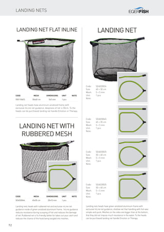 72
Landing Net Flat Inline
Landing net heads have aluminum anodized frame with
exclusive InLine net guidance, deepness of net is 50cm. To the
heads can be purchased landing net handle Emotion or Therapy.
Code		 Mesh	Dimensions	Unit	Note
5501106ES		 50x40 cm	 5x5 mm	 1 pcs
Landing Net
Landing nets heads have green anodized aluminum frame with
exclusive InLine net guidance, shallow net that handling with fish was
simple and quick. Meshes on the sides are bigger than at the bottom,
that they did not impose much resistance in the water. To the heads
can be purchased landing net handle Emotion or Therapy.
Code:	SE6020024
Size:	 40 × 30 cm
Mesh:	 5 × 5 mm
Unit:	 1 pcs
Note:
Code:	SE6020045
Size:	 45 × 35 cm
Mesh:	 5 × 5 mm
Unit:	 1 pcs
Note:
Code:	SE6020025
Size:	 50 × 40 cm
Mesh:	 5 × 5 mm
Unit:	 1 pcs
Note:
Code:	SE6020035
Size:	 50 × 40 cm
Mesh:	 5 × 5 mm
Unit:	 1 pcs
Note:
Landing Net with
Rubbered Mesh
Landing nets heads with rubbered net and exclusive inLine net
guidance inside of green anodized aluminum frame. InLine guidance
reduces resistance during scooping of fish and reduces the damage
of net. Rubbered net is fis friendly, better for takes out your catch and
reduces the chance of the hook being tangled into meshes.
Code		 Mesh	Dimensions	Unit	Note
SE6020046		 45x35 cm	 20x10 mm	 1 pcs
Landing Nets
 
