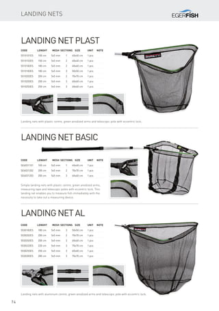 74
Landing Net plast
Landing nets with plastic centre, green anodized arms and telescopic pole with eccentric lock.
Code	 Lenght	 Mesh	Sections	Size	 Unit	Note
5510101ES	 100 cm	 5x5 mm	 1	 40x40 cm	 1 pcs
5510152ES	 150 cm	 5x5 mm	 2	 40x40 cm	 1 pcs
5510182ES	 180 cm	 5x5 mm	 2	 60x60 cm	 1 pcs
5510183ES	 180 cm	 5x5 mm	 3	 50x50 cm	 1 pcs
5510202ES	 200 cm	 5x5 mm	 2	 70x70 cm	 1 pcs
5510203ES	 200 cm	 5x5 mm	 3	 60x60 cm	 1 pcs
5510253ES	 250 cm	 5x5 mm	 3	 60x60 cm	 1 pcs
Landing Net Basic
Simple landing nets with plastic centre, green anodized arms,
measuring tape and telescopic poles with eccentric lock. This
landing net enables you to measure fish immediately with the
necessity to take out a measuring device.
Code	 Lenght	 Mesh	Sections	Size	 Unit	Note
SE6031101	 100 cm	 5x5 mm	 1	 40x40 cm	 1 pcs
SE6031202	 200 cm	 5x5 mm	 2	 70x70 cm	 1 pcs
SE6031203	 200 cm	 5x5 mm	 3	 60x60 cm	 1 pcs
Landing Net Al
Landing nets with aluminum centre, green anodized arms and telescopic pole with eccentric lock.
Code	 Lenght	 Mesh	Sections	Size	 Unit	Note
5530183ES	 180 cm	 5x5 mm	 3	 50x50 cm	 1 pcs
5530202ES	 200 cm	 5x5 mm	 2	 70x70 cm	 1 pcs
5530203ES	 200 cm	 5x5 mm	 3	 60x60 cm	 1 pcs
5530223ES	 220 cm	 5x5 mm	 3	 70x70 cm	 1 pcs
5530253ES	 250 cm	 5x5 mm	 3	 60x60 cm	 1 pcs
5530283ES	 280 cm	 5x5 mm	 3	 70x70 cm	 1 pcs
Landing Nets
 