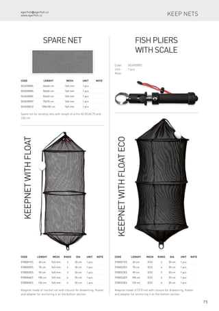 egerfish@egerfish.cz
www.egerfish.cz
75
Keep nets
Spare Net
Spare net for landing nets with length of arms 40,50,60,70 and
100 cm
Code		Lenght	 Mesh	 Unit	Note
SE6030004		 40x40 cm	 5x5 mm	 1 pcs
SE6030005		 50x50 cm	 5x5 mm	 1 pcs
SE6030006		 60x60 cm	 5x5 mm	 1 pcs
SE6030007		 70x70 cm	 5x5 mm	 1 pcs
SE6030010		 100x100 cm	 5x5 mm	 1 pcs
Fish Pliers
with Scale
Code:	SE6900002
Unit:	 1 pcs
Note:
KeepnetwithFloat
Keepnet made of raschel net with closure for drawstring, floater
and adapter for anchoring it on the bottom section.
Code	 Lenght	 Mesh	Rings	Dia	 Unit	Note
5700001ES	 60 cm	 5x5 mm	 3	 30 cm	 1 pcs
5700002ES	 70 cm	 5x5 mm	 4	 30 cm	 1 pcs
5700003ES	 90 cm	 5x5 mm	 3	 35 cm	 1 pcs
5700004ES	 100 cm	 5x5 mm	 4	 35 cm	 1 pcs
5700005ES	 120 cm	 5x5 mm	 4	 35 cm	 1 pcs
Keepnet made of ECO net with closure for drawstring, floater
and adapter for anchoring it on the bottom section.
Code	 Lenght	 Mesh	Rings	Dia	 Unit	Note
5700021ES	 60 cm	 ECO	 3	 30 cm	 1 pcs
5700022ES	 70 cm	 ECO	 4	 30 cm	 1 pcs
5700023ES	 90 cm	 ECO	 3	 35 cm	 1 pcs
5700024ES	 100 cm	 ECO	 4	 35 cm	 1 pcs
5700025ES	 120 cm	 ECO	 4	 35 cm	 1 pcs
KeepnetwithFloatECO
 