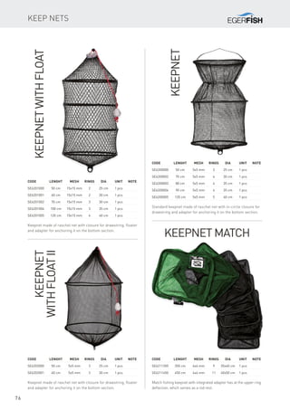 76
Keep nets
KeepnetwithFloat
Keepnet made of raschel net with closure for drawstring, floater
and adapter for anchoring it on the bottom section.
Code	 Lenght	 Mesh	Rings	Dia	 Unit	Note
SE6201000	 50 cm	 15x15 mm	 2	 25 cm	 1 pcs
SE6201001	 60 cm	 15x15 mm	 2	 30 cm	 1 pcs
SE6201002	 70 cm	 15x15 mm	 3	 30 cm	 1 pcs
SE6201004	 100 cm	 15x15 mm	 3	 35 cm	 1 pcs
SE6201005	 120 cm	 15x15 mm	 4	 40 cm	 1 pcs
Keepnet
withFloatII
Keepnet made of raschel net with closure for drawstring, floater
and adapter for anchoring it on the bottom section.
Code	 Lenght	 Mesh	Rings	Dia	 Unit	Note
SE6202000	 50 cm	 5x5 mm	 3	 25 cm	 1 pcs
SE6202001	 60 cm	 5x5 mm	 3	 30 cm	 1 pcs
Keepnet
Standard keepnet made of raschel net with in-circle closure for
drawstring and adapter for anchoring it on the bottom section.
Code	 Lenght	 Mesh	Rings	Dia	 Unit	Note
SE6200000	 50 cm	 5x5 mm	 3	 25 cm	 1 pcs
SE6200002	 70 cm	 5x5 mm	 4	 30 cm	 1 pcs
SE6200003	 80 cm	 5x5 mm	 4	 35 cm	 1 pcs
SE6200004	 90 cm	 5x5 mm	 4	 35 cm	 1 pcs
SE6200005	 120 cm	 5x5 mm	 5	 40 cm	 1 pcs
Keepnet Match
Match fishing keepnet with integrated adapter has at the upper ring
deflection, which serves as a rod rest.
Code	 Lenght	 Mesh	Rings	Dia	 Unit	Note
SE6211350	 350 cm	 4x4 mm	 9	 35x40 cm	 1 pcs
SE6211450	 450 cm	 4x4 mm	 11	 40x50 cm	 1 pcs
 