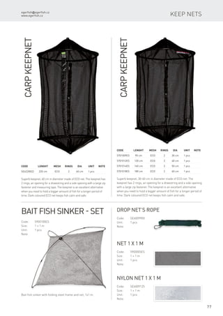 egerfish@egerfish.cz
www.egerfish.cz
77
Keep nets
CarpKeepnet
Superb keepnet, 30-60 cm in diameter made of ECO net. The
keepnet has 2 rings, an opening for a drawstring and a side opening
with a large zip fastener. The keepnet is an excellent alternative
when you need to hold a bigger amount of fish for a longer period of
time. Dark coloured ECO net keeps fish calm and safe.
Code	 Lenght	 Mesh	Rings	Dia	 Unit	Note
5701009ES	 90 cm	 ECO	 2	 30 cm	 1 pcs
5701012ES	 120 cm	 ECO	 2	 40 cm	 1 pcs
5701014ES	 140 cm	 ECO	 2	 50 cm	 1 pcs
5701018ES	 180 cm	 ECO	 2	 60 cm	 1 pcs
CarpKeepnet
Superb keepnet, 60 cm in diameter made of ECO net. The keepnet has
2 rings, an opening for a drawstring and a side opening with a large zip
fastener and measuring tape. The keepnet is an excellent alternative
when you need to hold a bigger amount of fish for a longer period of
time. Dark coloured ECO net keeps fish calm and safe.
Code	 Lenght	 Mesh	Rings	Dia	 Unit	Note
SE6220022	 220 cm	 ECO	 2	 60 cm	 1 pcs
Bait Fish Sinker - set
Code:	5900100ES
Size:	 1 × 1 m
Unit:	 1 pcs
Note:
Bait fish sinker with folding steel frame and net, 1x1 m.
Drop Net’s Rope
Code:	SE6009900
Unit:	 1 pcs
Note:
Net 1 x 1 m
Code:	5900005ES
Size:	 1 × 1 m
Unit:	 1 pcs
Note:
Nylon Net 1 x 1 m
Code:	SE6009125
Size:	 1 × 1 m
Unit:	 1 pcs
Note:
 