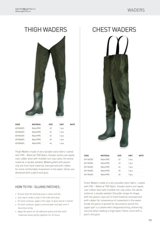 egerfish@egerfish.cz
www.egerfish.cz
79
Code	 Material	Size	 Unit	Note
6010042ES	 Nylon/PVC	 42	 1 pcs
6010043ES	 Nylon/PVC	 43	 1 pcs
6010044ES	 Nylon/PVC	 44	 1 pcs
6010045ES	 Nylon/PVC	 45	 1 pcs
6010046ES	 Nylon/PVC	 46	 1 pcs
Code	 Material	Size	 Unit	Note
6011042ES	 Nylon/PVC	 42	 1 pcs
6011043ES	 Nylon/PVC	 43	 1 pcs
6011044ES	 Nylon/PVC	 44	 1 pcs
6011045ES	 Nylon/PVC	 45	 1 pcs
6011046ES	 Nylon/PVC	 46	 1 pcs
Thigh Waders
Thigh Waders made ​​of very durable nylon fabric coated
with PVC - Material 70D Nylon. Double seams are taped,
cast rubber boot with molded non-slip soles, the whole
material is double welded. Webbing Belt with plastic
clip are from hard material interspersed with rubber
for more comfortable movement in the water. Shoes are
delivered with a patch and glue.
How to fix - gluing patches:
* Ensure that the working area is clean and dry
* Use cap to make a hole in the tube with glue.
* On both surfaces, apply a thin layer of glue and let it wither.
* On both surfaces, apply a second layer and wait until it
becomes sticky.
* Apply the patch on the adhesive place and then both
materials press gently together for 24 hours.
Chest Waders made ​​of a very durable nylon fabric, coated
with PVC - Material 70D Nylon. Double seams are taped,
cast rubber boot with molded non-slip soles, the whole
material is double welded. Shoulder straps H-shape,
with the plastic clips are of solid material interspersed
with rubber for convenience of movement in the water.
Inside the pants is pocket for documents and at the
upper part is a sleeve with integrated string, enhancing
security when wading in high water. Pants come with a
patch and glue.
Waders
Chest Waders
 