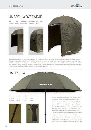 80
Code	Diameter	Material	 Unit	Note
6112025ES	 250 cm	 PVC	 1 pcs
6112030ES	 300 cm	 PVC	 1 pcs
Umbrellas
Umbrella Overwrap
Overwrap is intended for any umbrella dia.2.5m (rib length 1.25 m). Material of overwrap is made out Nylon PVC, seams
are taped and sidewall height is 170 cm. The center of the overwrap has an opening, which you put under the umbrella
plastic cover (make sure that your umbrella has removable cover). Inside the perimeter of the overwrap canopy are plastic
caps, which fit on the end of an umbrella construction. For better anchoring has the overwrap four plaid meshes around
the perimeter. It is delivered with a set of pins and ropes. Weight 3.8 kg.
Code	Dia.	 Material	 Water col.	 Unit	Note
6110025ES	 250 cm	 210D PU Nylon	 5 000 mm	 1 pcs
Umbrella
Fishing umbrella made out of PVC material. The
seams are taped, around the perimeter of the
canopy are four meshes for anchoring. Umbrella
is delivered with four adjustable ropes and pegs.
The canopy can be tilted with a metal joint, the ribs
are made out of steel wire 1.25 / 1.5 m long with
a diameter of 4,2 / 4,7 mm anodized black. The
central rod is telescopic with a new, highly reliable
adapter which forms an inner tube along the
entire circumference. Diameter spread umbrella
is 205/235 cm. Transport length 1,4 / 1,6 m, weight
3,4 / 4,9 kg. Umbrella is delivered in a carrying bag.
 
