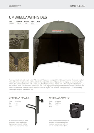 egerfish@egerfish.cz
www.egerfish.cz
81
Umbrellas
Code	Diameter	Material	 Unit	Note
6113025ES	 250 cm	 PVC	 1 pcs
UmbrellawithSides
Fishing umbrella with side made out of PVC material. The seams are taped. Around the perimeter of the canopy are four
meshes for anchoring. Umbrella is delivered with four adjustable ropes and pegs plus set of pegs for anchoring to the
bottom. The canopy can be tilted with a metal joint, the ribs are made out of steel wire 1.25m long with a diameter of 4,2
mm anodized black. The central rod is telescopic with a new, highly reliable adapter which forms an inner tube along the
entire circumference. Diameter spread umbrella is 205 cm, high of side is 130cm. Transport length 1,4, weight 4,8 kg.
Umbrella is delivered in a carrying bag.
Code:	5301005ES
Dia:	 2 cm
Unit:	 1 pcs
Note:
An essential tool for the use of the
umbrella is ground spike holder.
Significantly increase its stability
and can be used on a hard surface.
Umbrella holder
Code:	SE9404998
Dia:	 19 / 22 mm
Unit:	 1 pcs
Note:
Spare adapter for the center pole of
umbrella. It can be used wherever
the outer tube diameter is 22 mm
and the inner diameter is 19 mm.
Umbrella adapter
 