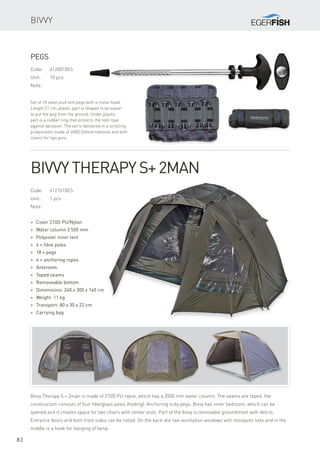 82
Bivvy
Code:	6121010ES
Unit:	 1 pcs
Note:
* Cover 210D PU/Nylon
* Water column 3 500 mm
* Polyester inner tent
* 4 × fibre poles
* 18 × pegs
* 4 × anchoring ropes
* Anteroom
* Taped seams
* Removeable bottom
* Dimensions: 240 x 300 x 140 cm
* Weight: 11 kg
* Transport: 80 x 30 x 22 cm
* Carrying bag
Bivvy Therapy S+2man
Bivvy Therapy S + 2man is made of 210D PU nylon, which has a 3500 mm water column. The seams are taped, the
construction consists of four fiberglass poles (folding). Anchoring is by pegs. Bivvy has inner bedroom, which can be
opened and it creates space for two chairs with center aisle. Part of the bivvy is removable groundsheet with Velcro.
Entrance doors and both front sides can be rolled. On the back are two ventilation windows with mosquito nets and in the
middle is a hook for hanging of lamp.
Code:	6120010ES
Unit:	 10 pcs
Note:
Set of 10 steel stud tent pegs with a metal head.
Length 21 cm, plastic part is shaped to be easier
to put the peg from the ground. Under plastic
part is a rubber ring that protects the tent rope
against abrasion. The set is delivered in a scrolling
pickpockets made of 600D Oxford material and with
covers for tips pins.
Pegs
 