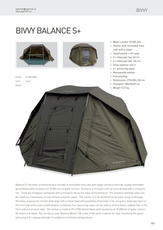 egerfish@egerfish.cz
www.egerfish.cz
83
Bivvy
Code:	6122010ES
Unit:	 1 pcs
Note:
* Water column 10 000 mm
* Shelter with removable front
side with a zipper
* Taped seams + 18 × peg
* 2 × telescopic bar 60 cm
* 2 × telescopic bar 120 cm
* Inbus spanner size 3
* 4 × anchoring ropes
* Removeable bottom
* Carrying Bag
* Dimensions 270×230×138 cm
* Transport 180x20x20 cm
* Weight 12,5 kg
Bivvy Balance S+
Balance S+ the basic accessories also includes a removable front side with zipper entrance and high-quality removable
groundsheet with resistance of 10 000 mm of water column. Entrance is through a roll-up mica window with a mosquito
net. There are triangular ventipanes with a mosquito net on the sides of the entrance. The entrance and both sides can
be rolled up, if necessary, or fully remove using the zipper. The shelter is to be anchored on all sides using screw pegs
(the basic accessories contain steel pegs with a metal head with possibility of hammer it in), using four telescopic bars on
the front side and in case of bad weather conditions, four anchoring ropes can be used to ensure better stability (two in the
front and one on each side). The shelter is made of PU 210D Oxford-Nylon with resistance of 10 000mm of water column.
All seams are taped. You can buy a cover Balance Winter 10k made of the same material for heat-insulating the space
and using it for staying overnight in conditions of extreme temperatures.
 