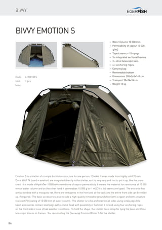 84
Code:	6123010ES
Unit:	 1 pcs
Note:
* Water Column 10 000 mm
* Permeability of vapour 10 000
g/m2
* Taped seams + 18 × pegs
* 3 x integrated sectional frames
* 3 × strut telescopic bars
* 4 × anchoring ropes
* Carrying bag
* Removeable bottom
* Dimensions 300×240×140 cm
* Transport 98×24×24 cm
* Weight 13 kg
Bivvy Emotion S
Emotion S is a shelter of a simple but stable structure for one person. Divided frames made from highly solid 20 mm
Dural 6061 T6 (used in aviation) are integrated directly in the shelter, so it is very easy and fast to put it up, like the pram
shed. It is made of HydraTex-10000 with membrane of vapour permeability. It means the material has resistance of 10 000
mm of water column and on the other hand it permeables 10 000 g for 1 m2/24 h. All seems are taped. The entrance has
a mica window with a mosquito net, there are ventipanes in the front and at the back and the entire front side can be rolled
up, if required. The basic accessories also include a high-quality removable groundsheet with a zipper and with a rupture
resistant PU coating of 15 000 mm of water column. The shelter is to be anchored on all sides using screw pegs (the
basic accessories contain steel pegs with a metal head with possibility of hammer it in) and using four anchoring ropes
on the front side in case of bad weather conditions. To hold the shape, the shelter has a strap for tying the base and three
telescopic braces on frames. You can also buy the Overwrap Emotion Winter S for the shelter.
Bivvy
 