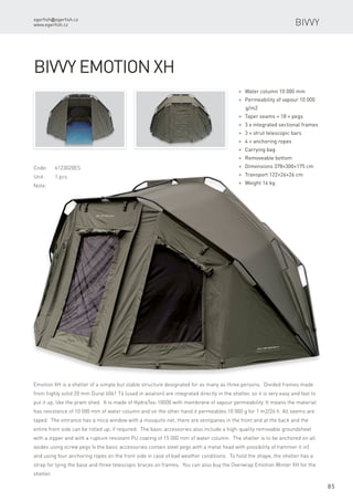 egerfish@egerfish.cz
www.egerfish.cz
85
Code:	6123020ES
Unit:	 1 pcs
Note:
* Water column 10 000 mm
* Permeability of vapour 10 000
g/m2
* Taper seams + 18 × pegs
* 3 x integrated sectional frames
* 3 × strut telescopic bars
* 4 × anchoring ropes
* Carrying bag
* Removeable bottom
* Dimensions 378×300×175 cm
* Transport 122×26×26 cm
* Weight 16 kg
Bivvy Emotion XH
Emotion XH is a shelter of a simple but stable structure designated for as many as three persons. Divided frames made
from highly solid 20 mm Dural 6061 T6 (used in aviation) are integrated directly in the shelter, so it is very easy and fast to
put it up, like the pram shed. It is made of HydraTex-10000 with membrane of vapour permeability. It means the material
has resistance of 10 000 mm of water column and on the other hand it permeables 10 000 g for 1 m2/24 h. All seems are
taped. The entrance has a mica window with a mosquito net, there are ventipanes in the front and at the back and the
entire front side can be rolled up, if required. The basic accessories also include a high-quality removable groundsheet
with a zipper and with a rupture resistant PU coating of 15 000 mm of water column. The shelter is to be anchored on all
asides using screw pegs (v the basic accessories contain steel pegs with a metal head with possibility of hammer it in)
and using four anchoring ropes on the front side in case of bad weather conditions. To hold the shape, the shelter has a
strap for tying the base and three telescopic braces on frames. You can also buy the Overwrap Emotion Winter XH for the
shelter.
Bivvy
 