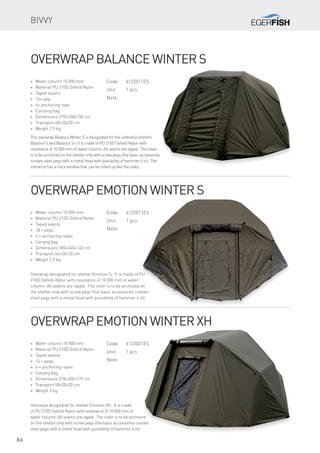 86
* Water column 10 000 mm
* Material PU 210D Oxford Nylon
* Taped seams
* 16× peg
* 4× anchoring rope
* Carrying bag
* Dimensions 270×230x138 cm
* Transport 40×20×20 cm
* Weight 2,9 kg
Overwrap Balance Winter S
The overwrap Balance Winter S is designated for the umbrella shelters
Balance S and Balance S+. It is made of PU 210D Oxford-Nylon with
resistance of 10 000 mm of water column. All seams are taped. The cover
is to be anchored on the shelter only with screw pegs (the basic accessories
contain steel pegs with a metal head with possibility of hammer it in). The
entrance has a mica window that can be rolled up like the sides.
Overwrap Emotion Winter S
Overwrap designated for shelter Emotion S. It is made of PU
210D Oxford-Nylon with resistance of 10 000 mm of water
column. All seams are taped. The cover is to be anchored on
the shelter only with screw pegs (the basic accessories contain
steel pegs with a metal head with possibility of hammer it in).
* Water column 10 000 mm
* Material PU 210D Oxford Nylon
* Taped seams
* 14 × pegs
* 4 × anchoring ropes
* Carying bag
* Dimensions 378×300×175 cm
* Transport 50×20×20 cm
* Weight 3 kg
Overwrap Emotion Winter XH
Overwrpa designated for shelter Emotion XH. It is made
of PU 210D Oxford-Nylon with resistance of 10 000 mm of
water column. All seams are taped. The cover is to be anchored
on the shelter only with screw pegs (the basic accessories contain
steel pegs with a metal head with possibility of hammer it in).
Bivvy
Code:	6122011ES
Unit:	 1 pcs
Note:
Code:	6123011ES
Unit:	 1 pcs
Note:
Code:	6123021ES
Unit:	 1 pcs
Note:
* Water column 10 000 mm
* Material PU 210D Oxford Nylon
* Taped seams
* 18 × pegs
* 4 × anchoring ropes
* Cariyng bag
* Dimensions 300×240×140 cm
* Transport 44×20×20 cm
* Weight 2,9 kg
 