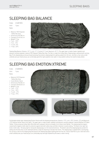 egerfish@egerfish.cz
www.egerfish.cz
87
Sleeping bags
* Material 190T Polyester
Taffeta Rip-Stop
* Dimensions 90×180 cm
* Transport 47×47×45 cm
* Weight 7,7 kg
* T ext.: -10°C
* T lim.: -5°C
* T comf.: 5°C
* T max.: 22°C
Sleeping bag Balance
Sleeping Bag Balance: Extreme -10 ° C, Limit -5 ° C, Comfort 5 ° C and Maximum +22 ° C. The upper layer is made of water-repellent and
abrasion-resistant polyester material 190T Polyester Taffeta Rop-Stop. The filler is made ​​from hollow fibers. Sleeping bag is delivered with carrying
bag. To the sleeping bag can be purchased overwrap that protects sleeping bag from getting soaked from the rain. Just then a chair and a small
umbrella over your head and you can comfortably spend the night anywhere near water in rainy weather without the need for bulky shelter.
Code:	6140010ES
Unit:	 1 pcs
Note:
Code:	6140050ES
Unit:	 1 pcs
Note:
* Material 210T Polyester
Taffeta Rip-Stop
* Insole Barber fleece
* Dimensions 90×230 cm
* Transport 50×35×35 cm
* Weight 4,1 kg
* T ext.: -17°C
* T lim.: -10°C
* T comf.: -2°C
* T max.: 19°C
Sleeping bag Emotion Xtreme
Comfortable double-layer sleeping bag Emotion Xtreme with the following temperatures: Extreme -17°C, Limit -10°C, Comfort -2°C and Maximum
+19°C (without berber fleece inner layer). The upper layer is made of water-repellent and abrasion-resistant polyester material RipStop 210T Nylon
Taffeta. Filling comprises hollow fibers Microfibre with a pleasant internal removable micro-fleece insert Berber. The sleeping bag has zippers
covered with a lappet on both sides for protection against wind with safety strips and Velcro fastener to avoid undoing. The fleece inner layer has
knob on both sides. The tying rope for closing the sleeping bag is on the hood and entrance. The bottom side of the sleeping bag has pockets for
sliding onto the bed chair, an anti-skid band and four straps for attaching to the bed chair frame. The sleeping bag is supplied with a carrying bag.
You can buy a cover for the sleeping bag that protects the sleeping bag against getting wet from the rain. All you need then is just a bed chair and a
small umbrella over your head and you can comfortably stay overnight anywhere by the water or when raining.
 