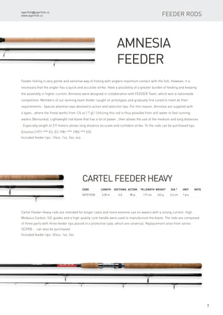 egerfish@egerfish.cz
www.egerfish.cz
7
Amnesia
Feeder
Feeder fishing is very gentle and sensitive way of fishing with anglers maximum contact with the fish. However, it is
necessary that the angler has a quick and accurate strike. Have a possibility of a greater burden of feeding and keeping
the assembly in higher current. Amnesie were designed in collaboration with FEEDER Team, which won a nationwide
competition. Members of our winning team feeder caught on prototypes and gradually fine tuned to meet all their
requirements . Special attention was devoted to action and selection tips. For this reason, Amnesie are supplied with
4 types , where the finest works from 1/4 oz ( 7 g) ! Utilizing this rod is thus possible from still water to fast running
waters (Berounka). Lightweight rod blank that has a lot of power , then allows the use of the medium and long distances
. Especially length of 3.9 meters allows long distance accurate and confident strike. To the rods can be purchased tips
Emotion (1971 *** ES, ES 1981 *** 1982 *** ES).
Included feeder tips: 1/4oz, 1oz, 3oz, 4oz
Code	 Length	Sections	Action	Tr.length	 Weight	Dia *	 Unit	Note
SE3913330	 3,30 m	 3+3	 80 g	 117 cm	 242 g	 2,6 cm	 1 pcs
Cartel Feeder Heavy
Cartel Feeder Heavy rods are intended for longer casts and more extreme use on waters with a strong current. High
Modulus Carbon, SiC guides and a high-quality cork handle were used to manufacture the blank. The rods are composed
of three parts with three feeder tips placed in a protective tube, which are universal. Replacement ones from series
SE3900 ... can also be purchased.
Included feeder tips: 3/4oz, 1oz, 2oz
feeder RODS
 