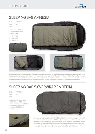 88
Sleeping bags
Code:	6140070ES
Unit:	 1 pcs
Note:
* Dimensions 200x80cm
* Transport 80x40x40cm
* Weight 6,5kg
* T ext.: -23°C
* T lim.: -16°C
* T comf.: -8°C
* T max.: 15°C
Sleeping bag Amnesia
Amnesia sleeping bag is made ​​of two layers of so-called Double Shell construction. The upper and inner layer has externally Peach Skin fabric that is
breathable, water repellent and is also pleasant to the touch. Inside are two layers of microfleece and are filled with 100% hollow fiber. The inner layer
is removable by means of two fasteners. Sleeping bag has an integrated removable pillow collar to keep heat inside and inner pocket for documents. At
the bottom are on both sides of disguises and adjustable strap for the bad chair. Sleeping bag is delivered in a bag with Nylon Oxford material.
Overwrap for a sleeping bag is made of PU 210D Oxford-Nylon with membrane of vapour permeability.
It means the material has resistance of 10 000 mm of water column and on the other hand it
permeables 10 000 g for 1 m2/24 h. This will ensure that you are always dry - protected from the rain.
The overwrpa has zippers with lappets on both sides like the sleeping bag, protecting it against wind
and rain drops forced by the wind. If you have this cover, then all you need to stay overnight by the water
is a bed chair, sleeping bag, cover and a small umbrella to protect your head against rain.
Code:	6141010ES
Unit:	 1 pcs
Note:
* Material 210D Oxford Nylon
* Water column 10 000 mm
* Permeability of vapour 10 000 g/m2
* Dimensions 100×240 cm
* Transport 20×20×30 cm
* Weight 0,9 kg
Sleeping bag’s overwrap Emotion
 