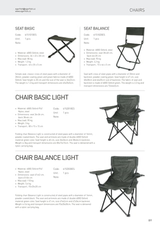 egerfish@egerfish.cz
www.egerfish.cz
89
Chairs
Code:	6151010ES
Unit:	 1 pcs
Note:
* Material: 600D Oxford, steel
* Dimensions: 34 × 22 x 30 cm
* Max.load: 80 kg
* Weight: 1,3 kg
* Transport.: 45 x 35 x 5 cm
Seat Basic
Simple seat, classic cross of steel pipes with a diameter of
20mm, powder coating green and green fabrice made of 600D
Oxford. Seat height is 30 cm and the size of the seat is 34x22cm.
The weight is 1.3 kg and transport dimensions are 45x35x5cm.
Code:	6152010ES
Unit:	 1 pcs
Note:
* Material: 600D Oxford PU/
Nylon, steel
* Dimensions: seat 36×36 cm,
back 38×44 cm
* Max.load: 90 kg
* Weight: 3 kg
* Transport.: 80 x 15 x 15 cm
Chair Basic Light
Folding chair Balance Light is constructed of steel pipes with a diameter of 16mm,
powder coated black. The seat and armrests are made ​​of double 600D Oxford
material green color. Seat height is 40 cm, size 36x36cm and 38x44cm backrest.
Weight is 3kg and transport dimensions are 80x15x15cm. The seat is delivered with a
nylon carrying bag.
Code:	6151020ES
Unit:	 1 pcs
Note:
* Material: 600D Oxford, steel
* Dimensions: seat 30×40 cm,
back 44×35 cm
* Max.load: 90 kg
* Weight: 2,2 kg
* Transport.: 72 x 44 x 5 cm
Seat Balance
Seat with cross of steel pipes with a diameter of 20mm and
backrest, powder coating green. Seat height is 47 cm, size
40x30cm and 44x35cm size of backrest. The fabric of seat and
backrest is made of 600D Oxford green. The weight is 2.2 kg and
transport dimensions are 72x44x5cm.
Code:	6152030ES
Unit:	 1 pcs
Note:
* Material: 600D Oxford PU/
Nylon, steel
* Dimensions: seat 47×42 cm,
back 47×56 cm
* Max.load: 110 kg
* Weight: 3,4 kg
* Transport.: 93×20×20 cm
Chair Balance Light
Folding chair Balance Light is constructed of steel pipes with a diameter of 16mm,
powder coated black. The seat and armrests are made ​​of double 600D Oxford
material green color. Seat height is 47 cm, size 47x42cm and 47x56cm backrest.
Weight is 3.4 kg and transport dimensions are 93x20x20cm. The seat is delivered
with a nylon carrying bag.
 