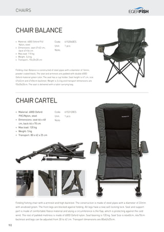 90
Chairs
Code:	6152040ES
Unit:	 1 pcs
Note:
* Material: 600D Oxford PU/
Nylon, steel
* Dimensions: seat 47×42 cm,
back 47×56 cm
* Max.load: 110 kg
* Weight: 3,4 kg
* Transport.: 93×20×20 cm
Chair Balance
Folding chair Balance is constructed of steel pipes with a diameter of 16mm,
powder coated black. The seat and armrests are padded with double 600D
Oxford material green color. The seat has a cup holder. Seat height is 47 cm, size
47x42cm and 47x56cm backrest. Weight is 3.4 kg and transport dimensions are
93x20x20cm. The seat is delivered with a nylon carrying bag.
Code:	6153120ES
Unit:	 1 pcs
Note:
* Material: 600D Oxford
PVC/Nylon, steel
* Dimensions: seat 46 x 40
cm, back 46 x 70 cm
* Max.load: 120 kg
* Weight: 5 kg
* Transport: 80 x 62 x 25 cm
Chair Cartel
Folding fishing chair with a armrest and high backrest. The construction is made ​​of steel pipes with a diameter of 22mm
with anodized green. The front legs are blocked against folding. All legs have a new self-locking lock. Seat and support
part is made ​​of comfortable fleece material and along a circumference is the flap, which is protecting against the cold
wind. The rest of padded mattress is made of 600D Oxford nylon. Seat bearing is 120 kg. Seat Size is 46x40cm, 46x70cm
backrest and legs can be adjusted from 30 to 42 cm. Transport dimensions are 80x62x25cm.
 