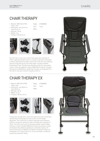 egerfish@egerfish.cz
www.egerfish.cz
91
Chairs
Code:	6153020ES
Unit:	 1 pcs
Note:
* Material: 600D Oxford PVC/
Nylon, steel
* Dimensions: seat 47×47 cm,
back 47×61 cm
* Max.load: 150 kg
* Weight: 6 kg
* Transport: 83×20×64 cm
Chair Therapy
The chair has a construction made of steel pipes with a diameter of
22mm. Legs have diameter 26mm to increase its bearing to 150 kg with
a reserve. Improved and stronger construction of the arm rests, blocking
and lock of legs with quick joint of back angle. It greatly simplified
dismantling of chair. The legs have a big end cap with non-slip contact
surface. Cover with padding is made of 600D Oxford material. Transport
dimensions are 83x20x64cm, weight 6kg. The legs can be adjusted from
35 to 48 cm, the seat is 47x47cm, backrest 47x61cm.
Code:	6153030ES
Unit:	 1 pcs
Note:
* Material: 600D Oxford PVC/
Nylon, steel
* Dimensions: seat 50x53 cm,
back 50x75 cm
* Max.load: 150 kg
* Weight: 6,5 kg
* Transport: 60 x 84 x 20 cm
Chair Therapy Ex
Fishing chair has high back, a new more rigid construction of armrests,
new blocking of folding legs and new eccentric lock for height
adjustment. The construction is made ​​of steel pipes with a diameter
of 22mm, the legs are reinforced, made of material with a diameter of
25mm. The entire construction is then green powder coated. Padded
mattress is made ​​of durable 600D Oxford, where the seat part, lumbar
and headrest have additional padding for comfortable seating. The
seat has dimensions of 50x53cm and 50x75cm backboard. Height can
be adjusted in the range of 33-43 cm. A chair has thanks a reinforced
construction bearing of 150 kg.
 