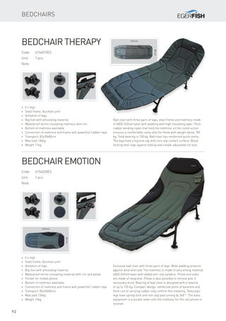 210 cm
80cm
210 cm
85cm
92
Code:	6154010ES
Unit:	 1 pcs
Note:
* 6 x legs
* Steel frame, Quickset joint
* Aretation of legs
* Big foot with antisliding material
* Waterproof termo insulating mattress with rim
* Bottom of mattress washable
* Connection of mattress and frame with powerfull rubber rope
* Transport. 82x20x80cm
* Max.load 130kg
* Weight 11kg
Bedchair Therapy
Bedchairs
Bad chair with three pairs of legs, steel frame and mattress made
of 600D Oxford nylon with padding with high insulating layer. Thick
rubber winding ropes that hold the mattress on the construction
ensures a comfortable camp also for those with weight above 100
kg. Total bearing is 130 kg. Bad chair has reinforced quick-joints.
The legs have a big end cap with non-slip contact surface. Block
locking their legs against folding and simple adjustable tilt lock.
* 6 x legs
* Steel frame, Quickset joint
* Aretation of legs
* Big foot with antisliding material
* Waterproof termo insulating material with rim and pillow
* Pocket for mobile phone
* Bottom of mattress washable
* Connection of mattress and frame with powerfull rubber rope
* Transport. 85x30x82cm
* Max.load 135kg
* Weight 13kg
Bedchair Emotion
Exclusive bad chair with three pairs of legs. Wide padding protects
against wind and cold. The mattress is made of very strong material
600D Oxford nylon with added anti-slip syllabus. Pillow and sides
are made of neoprene. Pillow is also possible to remove and, if
necessary dried. Bearing of bad chair is designed with a reserve
of up to 135 kg. Compact design, reinforced joints of backrest and
thick coil of carrying rubber only confirm this meaning. Telescopic
legs have spring-lock and non-slip pad turning by 360 °. The basic
equipment is a pocket sewn onto the mattress for the cell phone or
receiver.
Code:	6154020ES
Unit:	 1 pcs
Note:
 