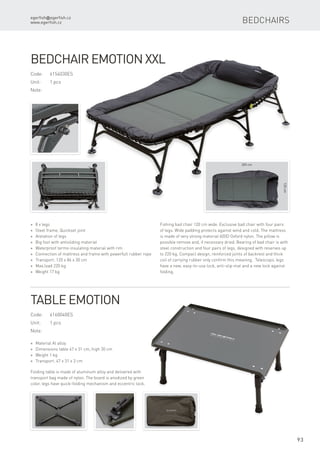 205 cm
120cm
egerfish@egerfish.cz
www.egerfish.cz
93
Bedchairs
Code:	6154030ES
Unit:	 1 pcs
Note:
* 8 x legs
* Steel frame, Quickset joint
* Aretation of legs
* Big foot with antisliding material
* Waterproof termo insulating material with rim
* Connection of mattress and frame with powerfull rubber rope
* Transport. 120 x 86 x 30 cm
* Max.load 220 kg
* Weight 17 kg
Bedchair Emotion XXL
Fishing bad chair 120 cm wide. Exclusive bad chair with four pairs
of legs. Wide padding protects against wind and cold. The mattress
is made of very strong material 600D Oxford nylon. The pillow is
possible remove and, if necessary dried. Bearing of bad chair is with
steel construction and four pairs of legs, designed with reserves up
to 220 kg. Compact design, reinforced joints of backrest and thick
coil of carrying rubber only confirm this meaning. Telescopic legs
have a new, easy-to-use lock, anti-slip mat and a new lock against
folding.
Code:	6160040ES
Unit:	 1 pcs
Note:
* Material Al alloy
* Dimensions table 47 x 31 cm, high 30 cm
* Weight 1 kg
* Transport. 47 x 31 x 3 cm
Table Emotion
Folding table is made ​​of aluminum alloy and delivered with
transport bag made ​​of nylon. The board is anodized by green
color, legs have quick-folding mechanism and eccentric lock.
 