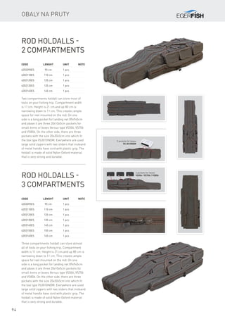94
Obaly na pruty
Code	 Lenght	 Unit	Note
6202095ES	 95 cm	 1 pcs
6202110ES	 110 cm	 1 pcs
6202125ES	 125 cm	 1 pcs
6202135ES	 135 cm	 1 pcs
6202145ES	 145 cm	 1 pcs
Rod Holdalls -
2 Compartments
Two compartments holdall can store most of
tools on your fishing trip. Compartment width
is 11 cm. Height is 21 cm.and up 80 cm is
narrowing down to 11 cm. This creates ample
space for reel mounted on the rod. On one
side is a long pocket for landing net 89x9x5cm
and above it are three 20x10x5cm pockets for
small items or boxes Versus type VS506, VS706
and VS806. On the other side, there are three
pockets with the size 20x20x5cm into which fit
the box type VS3010NDM. Everywhere are used
large solid zippers with two sliders that insteand
of metal handle have cord with plastic grip. The
holdall is made of solid Nylon Oxford material
that is very strong and durable.
Code	 Lenght	 Unit	Note
6203095ES	 95 cm	 1 pcs
6203110ES	 110 cm	 1 pcs
6203125ES	 125 cm	 1 pcs
6203135ES	 135 cm	 1 pcs
6203145ES	 145 cm	 1 pcs
6203155ES	 155 cm	 1 pcs
6203165ES	 165 cm	 1 pcs
Rod Holdalls -
3 Compartments
Three compartments holdall can store almost
all of tools on your fishing trip. Compartment
width is 11 cm. Height is 21 cm.and up 80 cm is
narrowing down to 11 cm. This creates ample
space for reel mounted on the rod. On one
side is a long pocket for landing net 89x9x5cm
and above it are three 20x10x5cm pockets for
small items or boxes Versus type VS506, VS706
and VS806. On the other side, there are three
pockets with the size 20x20x5cm into which fit
the box type VS3010NDM. Everywhere are used
large solid zippers with two sliders that insteand
of metal handle have cord with plastic grip. The
holdall is made of solid Nylon Oxford material
that is very strong and durable.
3 pockets for boxes
VS 3010NDM
3 pockets for boxes
VS506 / VS706 / VS806
 