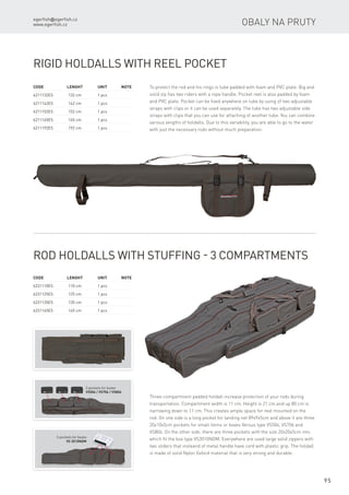egerfish@egerfish.cz
www.egerfish.cz
95
Obaly na pruty
Code	 Lenght	 Unit	Note
6211132ES	 132 cm	 1 pcs
6211142ES	 142 cm	 1 pcs
6211152ES	 152 cm	 1 pcs
6211165ES	 165 cm	 1 pcs
6211192ES	 192 cm	 1 pcs
Rigid Holdalls with Reel Pocket
To protect the rod and his rings is tube padded with foam and PVC plate. Big and
solid zip has two riders with a rope handle. Pocket reel is also padded by foam
and PVC plate. Pocket can be fixed anywhere on tube by using of two adjustable
straps with clips or it can be used separately. The tube has two adjustable side
straps with clips that you can use for attaching of another tube. You can combine
various lengths of holdalls. Due to this variability, you are able to go to the water
with just the necessary rods without much preparation.
Code	 Lenght	 Unit	Note
6231110ES	 110 cm	 1 pcs
6231125ES	 125 cm	 1 pcs
6231135ES	 135 cm	 1 pcs
6231145ES	 145 cm	 1 pcs
Rod Holdalls with Stuffing - 3 Compartments
Three-compartment padded holdall increase protection of your rods during
transportation. Compartment width is 11 cm. Height is 21 cm.and up 80 cm is
narrowing down to 11 cm. This creates ample space for reel mounted on the
rod. On one side is a long pocket for landing net 89x9x5cm and above it are three
20x10x5cm pockets for small items or boxes Versus type VS506, VS706 and
VS806. On the other side, there are three pockets with the size 20x20x5cm into
which fit the box type VS3010NDM. Everywhere are used large solid zippers with
two sliders that insteand of metal handle have cord with plastic grip. The holdall
is made of solid Nylon Oxford material that is very strong and durable.
3 pockets for boxes
VS506 / VS706 / VS806
3 pockets for boxes
VS 3010NDM
 