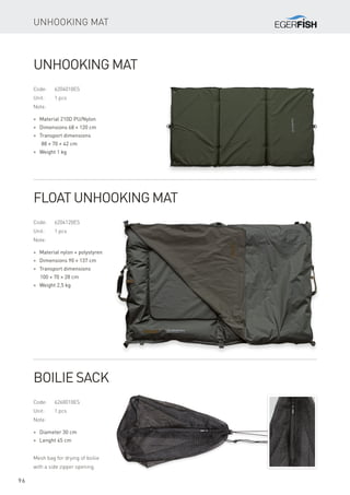 96
Unhooking Mat
Code:	6204010ES
Unit:	 1 pcs
Note:
* Material 210D PU/Nylon
* Dimensions 68 × 120 cm
* Transport dimensions
88 × 70 × 42 cm
* Weight 1 kg
Unhooking Mat
Code:	6204120ES
Unit:	 1 pcs
Note:
* Material nylon + polystyren
* Dimensions 90 × 137 cm
* Transport dimensions
100 × 70 × 28 cm
* Weight 2,5 kg
Float Unhooking Mat
Code:	6260010ES
Unit:	 1 pcs
Note:
* Diameter 30 cm
* Lenght 45 cm
Mesh bag for drying of boilie
with a side zipper opening.
Boilie Sack
 